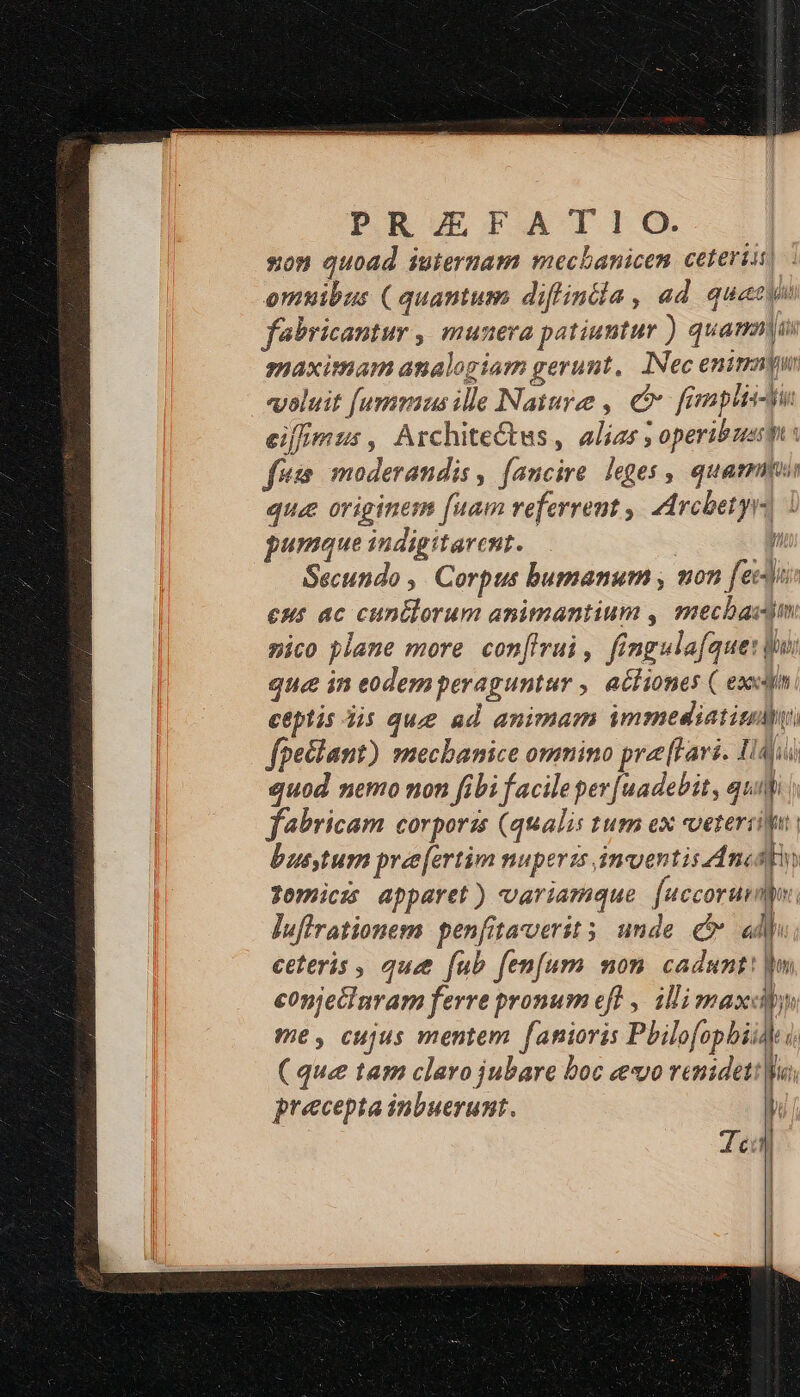 son quoad iuternam mechanicen ceteris] omuibus ( quantum diffintia , ad quay febricantur ,| munera patiuntur ) quami smaximam analogiam gerunt, INec enim evoluit [ummus ille Nature , c. fimmplis-tu eiffmus, Architectus, alias ; operibus: fésm moderandis , faucire. leges , quamus que originem [uam referrent ,' AArcbetyrs | pumque indigitarcnt. E. Secundo ,. Corpus bumanum , won [edi eut ac cuntlorum animantium , mecbacjm nico plane more con[firui, fingula[que: dui que in eodemperaguntur , acliones ( exci ceptis Jis que ad animam immediatitlhy fpectant) mecbanice omnino prelavi. Idi quod nemo non fibi facileper[uadebit, qui fabricam corporis (qualis tum ex veteris bustum pree[ertim nuperis inventis. Ancsbn Jomiczs apparet) variamque [uccorunmyv. luflrationem penfitacverits unde cr «lp ceteris , qué fub fenfum mon. cadunt: conjecinram ferre pronum eft , ili maxcby me, cujus mentem fanioris Pbilofopbiid i ( que tam claro jubare boc «evo renideti| precepta inbuerumt. —À me c ce ct X MÀ