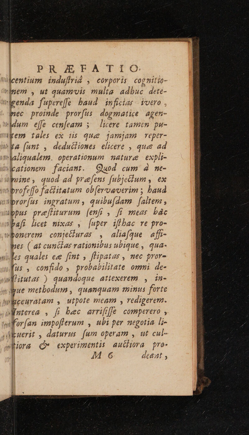 P-RZETBATIG entium indufirid ; covporis cog nitio- inem , ut quamvis mnlta adbuc Joe vbgenda fupereffe baud. inficias ivero pec proinde pror(us dogmatice agen- Mum effe cenfeam s — licere tamen pu- i kem tales ex iis que jamjam reper- Wa (ant , deduciliones elicere , que ad mlsdiqualem. operationum mature expli- eatzonem faciant. Quod cum 4 me- «rime quod ad preefens [ubjeddum , ex profe ffo factitatum ob[ercoaerim ; baud T abror [us ingratum , quibufdam faltem , ibpus prefliturum (en , fi mess bác af; licet mixas , [uper iflbac re pro- wibonerem conje&amp;uras : alia(que affi- pes ( at cun&amp;ias rationibus ubique , qua- wfes quales ec [int , deii d nec pvore ufus , confido , probabilitate ommi. de- ul itutas ) quandoque attexerem , in- lue metbodum , quanquam minus forte wibeeuratam , utpote meam , redigerem. MMuterea , fi bec errifjffe comperero , twilferfan impofferum , ubi per negotia li- deuerit , daturus [um operam , ut cul- wore ( experimentis auchira pro- | M 6 deaat