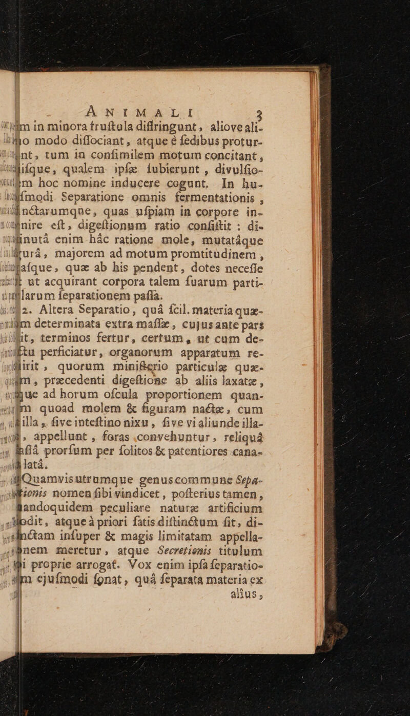 A NOLOM AOL I $nt, tum in confimilem motum concitant , nire eft, digeftionnm ratio confiütit : di- érurá, majorem ad motum promtitudinem , $2. Altera Separatio, quá fcil. materia quz- üt, terminos fertur, certum, ut cum de- Wirit, quorum minif&amp;erio particulzg quz- &amp;flà prorfum per fíolitos &amp; patentiores .cana- Mfzon;5 nomen fibivindicet , pofterius tamen, Bandoquidem peculiare nature artificium am ejufmodi fgnat, quà feparata materia ex $i T alius,