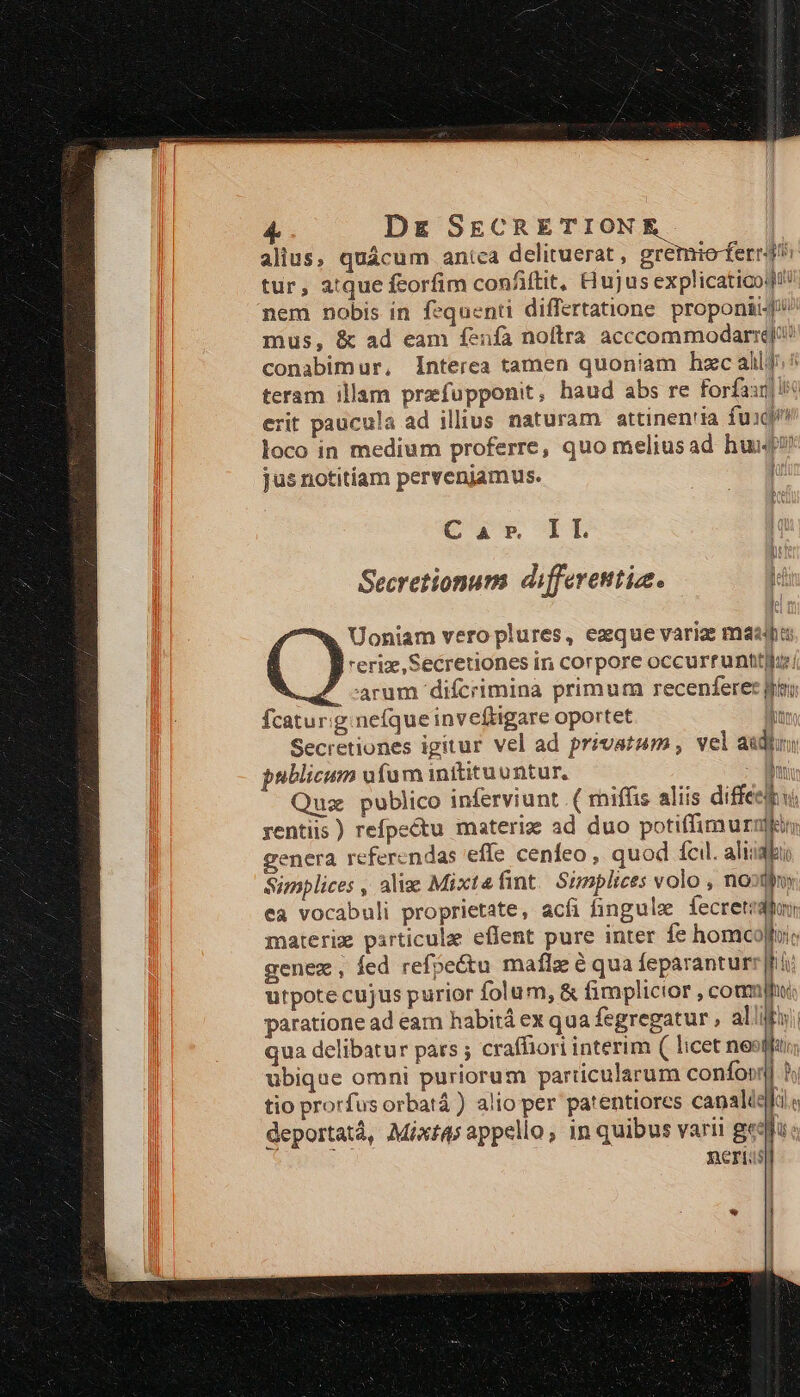 alius, quácum anica delituerat , gremio ferri tur, atque feorfim confiftit, Hujus explicaticoq!! nem nobis in fequenti differtatione proponi] mus, &amp; ad eam fenfa noltra acccommodarrq'? conabimur, Interea tamen quoniam hzc alli ^ teram illam przfupponit, haud abs re Forfax] rit paucula ad illius naturam attinen'ia fuaq loco in medium proferre, quo meliusad hui jus notitiam pervenjamus. | 2d Car IL | Secretionum differetttiae. li Uoniam vero plures, ezque varig maa reriz, Secretiones in corpore occurrunttiluz carum difcrimina primum recenferec fri fcatur:g. nefque inveftigare oportet ln Secretiones igitur vel ad privatum , vel audi 21 Va yentiis ) refpectu materie ad duo xq s genera referendas 'effe cenfeo , quod fcil. aliiakuo Simplices , aliz Mixtefint. Simplices volo , no d ea vocabuli proprietate, acfi fingule fecretiahs materix particulae effent pure inter fe homcollui genex, fed refpeétu maflz é qua feparanturr|hi: utpote cujus purior folum, &amp; fimplictior , coamjhii: paratione ad eam habitá ex qua fegregatur , alli qua delibatur pars ; craffiori interim ( licet neof ubique omni puriorum particularum confoo tio prorfus orbatá ) alio per patentiores canali deportatá, Mixta; appello, in quibus varii gy neris