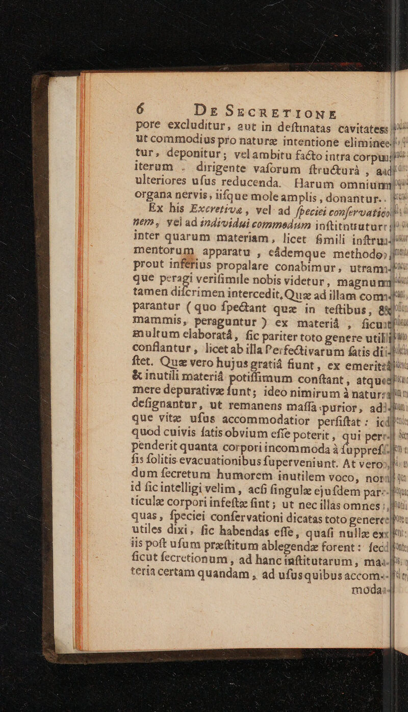 | | 6 Dg SccnETIONE | pore excluditur, avt in deftinatas. cavitatess ut commodius pro naturz intentione elimineell tur, deponitur; velambitu facto intra nibew i iterum . dirigente vaforum ftructurà , audi ulteriores ufus reducenda. Harum omniunnX organa nervis, iifque moleamplis , donantur.. fU Ex his Excrvetiva , vel ad fpeciei confervatida tV Wem, yelad individui commedum inftitnutur: p inter quarum materiam, licet mili inftruidi mentorum apparatu , eádemque methodo; j^! prout inférius propalare conabimur, utram que peragi verifimile nobis videtur, magnunmy tamen difcrimen intercedit, Quae ad illam comm parantur (quo fpe&amp;tant quz in teftibus, 8&amp;' mammis, peraguntur ) ex materiá , ficuti multum elaboratá, fic pariter toto genere utiliil i^ conflantur, licetab illa Perfectivarum fatis dii-d ftet. Quz vero hujus gratiá fiunt, ex emerit: &amp; inutili materiá potiffimum conftant , atque mere depurativz funt; ideo nimirum à natur: jo: defignantur, ut remanens maffa purior, adiu que vite ufus accommodatior perfiftat : icd]: quod cuivis fatis obvium effe poterit , qui per: 3t penderit quanta corpori incommoda à fuppref&amp;fi: f1 folitis evacuationibus fuperveniunt. At vero». dum fecretum humorem inutilem VOCO, nor id ficintelligi velim, acf; fingulz ejufdem par:- ticulz corpori infeftz fint ; ut nec illas omnes : hii quas , fpeciei confervationi dicatas toto generee|pi: utiles dixi, fic habendas effe, quafi nulle exc iis poft ufum praftitum ablegendz forent: feci|hut ficut fecretionum , ad hanc inftitutarum , masia teria certam quandam , ad ufus quibus ps. i Ls moda - arr aon ee rer 1 ER. c IN — 1 z a t—