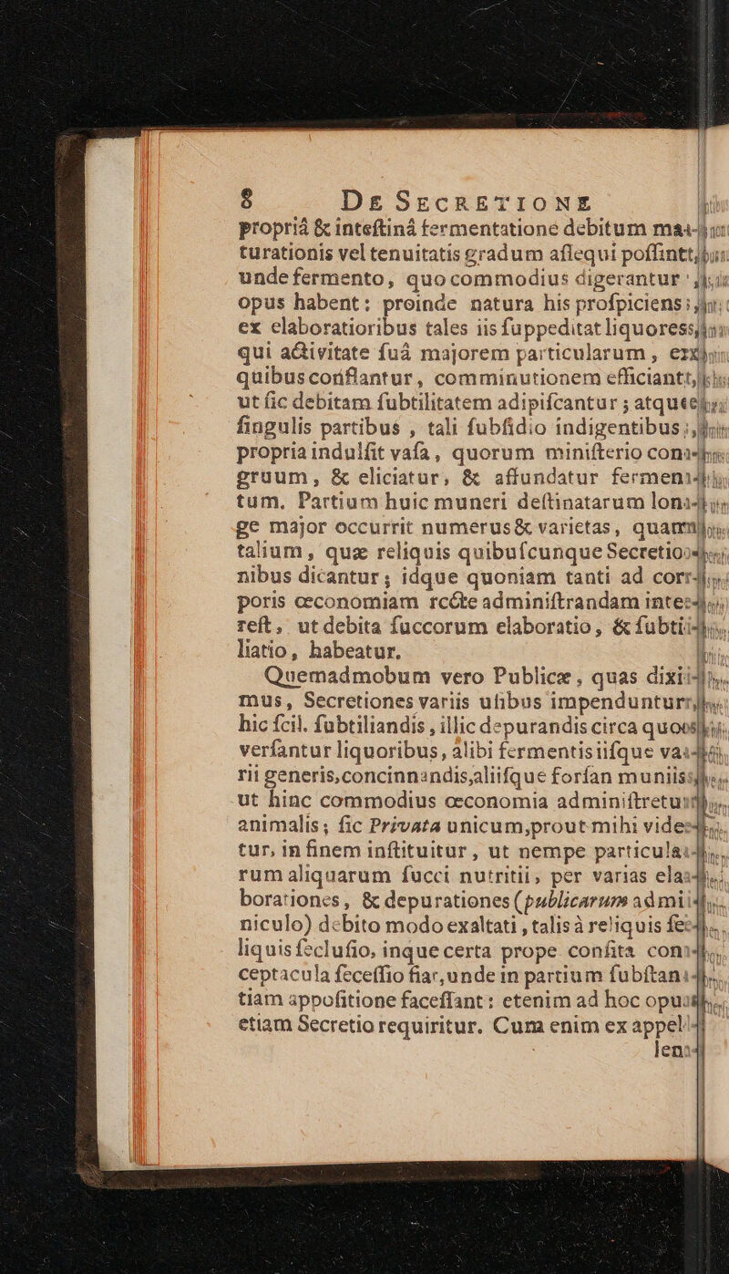 propriá &amp; inteftiná fermentatione debitum maj turationis vel tenuitatis gradum aflequi poffinttj$ unde fermento, quo commodius digerantur 'j | opus habent: proinde natura his profpiciens y; ex elaboratioribus tales iis fuppeditat liquores; qui activitate fuá majorem particularum , ezxjon quibuscoriflantur, comminutionem efficiantt, ki; ut fic debitam fubtilitatem adipifcantur ; atqueelo; fingulis partibus , tali fubfidio indigentibus four propria indulfit vafa, quorum minifterio cona gruum, &amp; eliciatur, &amp; affundatur fermen tum, Partium huic muneri deítinatarum lon4t ig ge major occurrit numerus&amp; varietas, quamus. talium , quz reliquis quibufcunque Secretioo4)«;. nibus dicantur; idque quoniam tanti ad corrJ;s; poris ceconomiam rcóte adminiftrandam intes4l;; reft, utdebita fuccorum elaboratio, &amp; fubtii4lo, liatio, habeatur, piis Quemadmobum vero Publice , quas dixii4l;. mus, Secretiones variis uibus impendunturrjl. hic fcil. fubtiliandis , illic depurandis circa quoe; verfantur liquoribus, alibi fermentisiifque vaidta rii generis,concinn:ndisaliifque forfan muniissles. n uum (n animalis; fic Privata unicum;prout mihi vides4l;. tur, in finem inftituitur , ut nempe particulai4i., rum aliquarum fucci nutritii, per varias elass.. borationcs , &amp; depurationes (publicarum ad miidl,.. niculo) debito modo exaltati , talisà reliquis fez4... liquisfeclufio. inque certa prope. confita con, ceptacula feceffio fiar, unde in partium fubftanidl,. tiam appofitione faceffant : etenim ad hoc opuislh.. etiam Secretio requiritur. Cum enim ex appel4i | len? ] : |