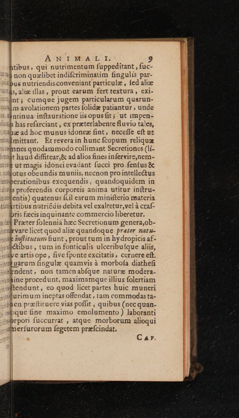 htibus, qui nutrimentum fuppeditant , fuc- !!l$ non quzelibet indifcriminatim fingulis par- l/ilbug nutriendis.conveniant particule , fed alize lits, aliae illas, prout earum fert textura , exi- lánt; cumque jugem particularum quarun- i/i$ m avolationem partes folidz patiantur . unde il dintinua inftauratione iisopusfit; ut impen- uA has refarciant , ex przeterlábente fluvio tales, '/i1ge ad hoc munus idonez fint, necefle e(t ut mittant. Etreverain huncfcopum reliqua iü-mnes quodammodo collimant Secretioncs (li- sii t haud diffitear,&amp; ad alios fines infervire,nem- 3f ut magis idonei evadant fucci pro fenfus &amp; ;Qufotus obeundis munis; necnon pro intellectus ati iberationibus exequendis, quandoquidem in itffis proferendis corporeis anima utitur inftru- )tt&amp;entis) quatenus fcil earum minifterio materia Militibus nutri&amp;dis debita vel exaltetur,vel à craf- bris fecisinquinante commercio liberetur. 1i Procter folennià hzec Secretionum genera,ob- iürvare licet quod aliz quandoque rezer natu- qiie sue itutum fiunt , prout tum in hy dropicis af- ya petibus , tum in fonticulis ulceribufque aliis, qillve artis ope, five fponte excitatis, cernere eft. im uarum fingule quamvis à morbota diathefi (iendent, non tamen abfque naturx modera- ajlline procedunt, maximamque illius folertiam dtendunt, eo quod licet partes huic muneri jifurimum ineptas offendat , tam commodas ta- dlten pracftituere vias pofüt , quibus (nec quan- wpque fine maximo emolumento ) laboranti wbrpori fuccurrat , atque morborum aliequi Ul tu erfurorum fegetem preefcindat. C A P.