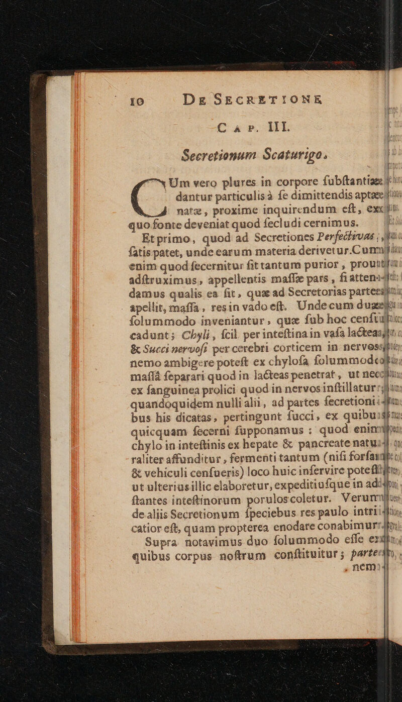 C 4 P, IIL l Secretionum Scaturigo., 7« Um vero plures in corpore fubftantiae f dantur particulisà fe dimittendis aptaec ftii natz, proxime inquirendum eft, exc quo fonte deveniat quod fecludi cernimus. ; Etprimo, quod ad Secretiones Perfechsvas ; fu fatis patet, unde earum materia derivetur.Cunm)yliu enim quod fecernitur fit tantum purior , prouttfun: adítruximus; appellentis maffz pars , fi attena4t: damus qualis ea fit, qua ad Secretorias parteessmi apellit, maffa, resin vado eft. Undecum duseeut: folummodo inveniantur, qua fub hoc cenftulu: cadunt; Cbyli, fcil. per inteftina in vafa la&amp;teasjfnc &amp; Succi nervofi per cerebri corticem in nervesspui nemo ambigere poteft ex chylofa folummod«atui maf feparari quod in laéteas penetrat , ut necotn. ex fanguinea prolici quod in nervos inftillatur bun: quandoquidem nullialii, ad partes fecretioni ipu: bus his dicatas, pertingunt fucci, ex quibuisim quicquam fecerni fupponamus ; quod eninifiui chylo in inteftinis ex hepate &amp; pancreate natui4 a raliter affanditur , fermenti tantum (nifi forfasqlco &amp; vehiculi cenfueris) loco huic infervire poteft! ut ulteriusillic elaboretur, expeditiufque in adc ftantes inteftinorum poruloscoletur. Verurr de aliis Secretionum fpeciebus res paulo intrii4fin catior eft, quam propterea enodare conabimur) Supra notavimus duo folummodo efle exin; quibus corpus noftrum conftituitur; parer, nem