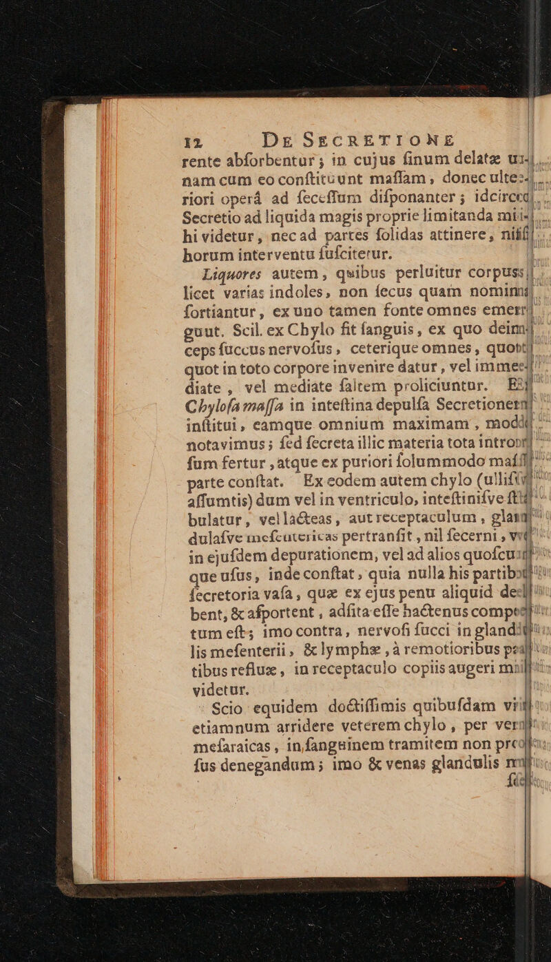 rente abforbentur; in cujus finum delatze ui: nam cum eo conftit&amp;unt maffam, donec ulte:-.. riori operá ad feccffum difponanter ; idcirceq,. Secretio ad liquida magis proprie imitanda mii«|.... hi videtur , nec ad partes folidas attinere, nifl] horum interventu fufciterur. | Liquores autem , qwibus perluitur corpuss|j licet varía: indoles, non fecus quatn nomimi| fortiantur, ex uno tamen fonte omnes emerr/j guut. Scil. ex Chylo fit fanguis, ex quo deimj] ceps fuccus nervofus, ceterique omnes , quoti quot in toto corpore invenire datur , vel immeej diate , vel mediate faltem proliciuntur. — B5jf Chylofa ma[[a in inteftina depulfa Secretionerm] inftitui, eamque omnium maximam , modd. notavimus ; fed fecreta illic materia tota intropn] ^ fum fertur , atque ex puriori lolummodo maílf ^ parte conftat. Ex eodem autem chylo (ullififf? affumtis) dum vel in ventriculo, inteftinifve ftf bulatur, vellà&amp;teas, autreceptaculum , gland dulafve inefcutcericas pertranfit , nil fecerni , vit] in ejufdem depurationem, vel ad alios quofcusi que ufus, inde conftat, quia nulla his partibot/? fecretoria vafa, qua ex cjus penu aliquid ded] bent, &amp; afportent , adíita e(Te hactenus compe? tum eft; imocontra, nervofi fucci in glandiQj! lis mefenterii, &amp;lymphs ,à remotioribus pi tibusreflux, in receptaculo copiis augeri mui videtur. Scio equidem do&amp;tiffimis quibufdam vii etiamnum arridere veterem chylo , per vergl: mefaraicas, infangsinem tramitem non prcolla fus denegandum ; imo &amp; venas glandulis nj fé €—