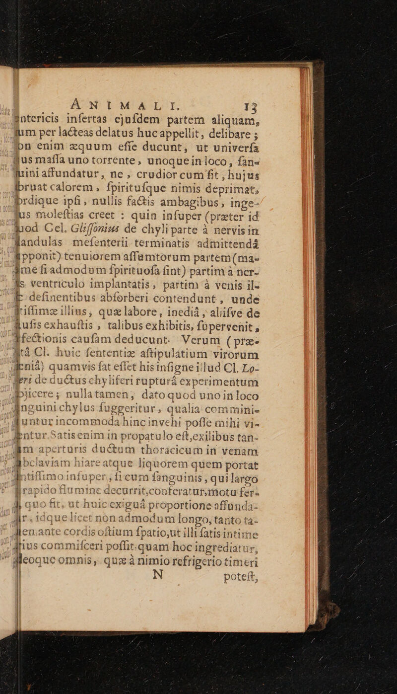 3ntericis infertas ejufdem partem aliquam, iiim per lacteas delatus huc appellit, delibare bn enim zquum effe ducunt, ut univerfa gus mafla uno torrente, unoqueinloco, fan« inni affundatur, ne, crudior cum fit ,hujus Ibruat calorem , fpirituíque nimis deprimat iprdique ipfi, nullis fa&amp;is ambagibus, inge- jus mole (lias creet : quin Vispeg eia id inod Cel. Fiir de chyliparte à nervis in JMandulas mefíenterii terminatis admittendá li pponit) ici: iorem affamtorum partem (ma» aime fi admod um fpirituofa fint) partim à ner- Jis. vent riculo implantatis, partim à venis il- IE definentibus abforberi contendunt , unde Fiffimz illins, quz labore, inedià ; aliifve de gufis exhauftis , talibus exhibitis, füpervenit , d fectionis caufám deducunt. Verum (prz- lità Cl. huic fententiz Yo epe virorum duit quamvi is fa t effet hisin figneill ud Cl. Lo- leri ded uctus. hyliferrrupturá experimentum Dicere; nullatamen; datoquod unoinloco Inguini chylus s fuggeritur, qualia comminie WRunturincommo xdaihi unc invehi poffe mihi vi- iEntur.Satisenim in propatulo eft;exilibus tan- am apcrturis ductum tho: 'acicum in venam lbclaviam hiare atque buy orem quem portat limoinfuper «ie m fanguinis, quilargo j lumine doin rit,conferatur,motu fes J| quo ftit, ut huic exiguá proportione affünda- Jr idquelícet nonadmoduml longo, opi Jlen.ante cordis oftium fpatio,ut illi fatis intiza dius com mifceri poffir.quam hoci ihgrediatur ; feoque omnis, quz à nimio refrigerio tin neri h poteit,