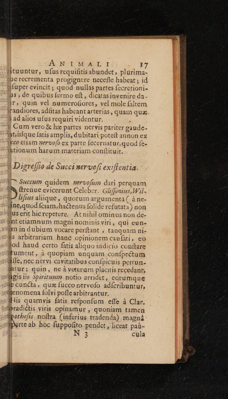 ltuuntur, ufusrequifitisabundet, plurima- ie recrementa progignere necefle habeat ; id syfuper evincit; quod nullas partes fecretioni- Mus ; de quibus fermo eft, dicatasinvenire da- Ir; quin vel numerofiores, vel mole faltem Irandiores, adfitas habeant arterias, quam quas. 3l ad alios ufus requiri videntur. B Cum vero &amp; hz partes nervis pariter gaude- it;iifque fatis amplis, dubitari poteft annon ex Heeo euam zervofo ex parte fecernatur,quod fe- fEtionum harum materiam conftituit. !'3 Digre[f[v de Succi merueft exiftentia. W^ S$uceum quidem nervofum dari perquam nies evicerunt Celeber. Giffouius,Wil- VRLZ Ifraus aliique, quorum argumenta ( à ne- Mne,quod fciam,ha&amp;tenus folide refutat) non //$qus erit hic repetere. At nihil ominus non de- ;* Sint etiamnum magni nominis viri, qui eun- im in dubium vocare perftant ; tanquam ni- fis arbitrariam hanc opinionem caufáti, eo lod haud certo fatis aliquo indicio conftare WüMRument, à quopiam unquam confpectum Mile, nec nervi cavitatibus confpicuis pertun- fRtur; quin, neàveterum placitis recedant; WMgisiis Spirituum notio arridet, eorumque Je cuncta, quz fucco nervofo adícribuntur, ((fenomena folvi poflearbitrantur. dHis quamvis fatis. refponfum effe à Clar. itllbradictis viris opinamur , quoniam tamen «Ml potbefss. noftra. (inferius tradenda) magná qilperte ab. hoc fuppofito pendet, liceat paà- | 3 cula