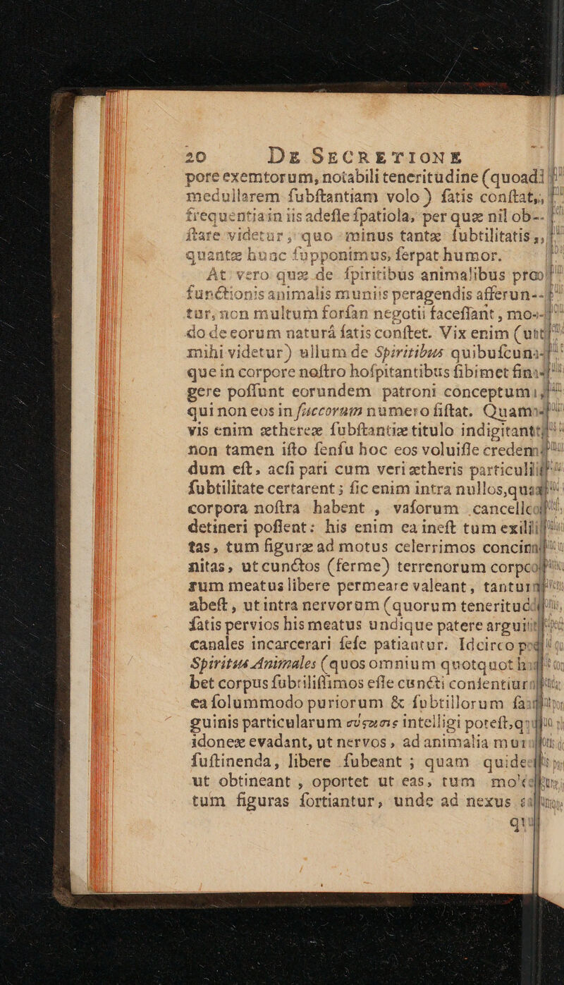 ore exemtorum, notabili teneritudine (quoadi f la em ordi volo ) fatis conftat, T entiain iis adefle fpatiola, per quz nil ob-. dien quo minus tantz fubtilitatis ;, fupponin 1us, ferpat. humor. vero quz de fpirit itibus animalibus prob malis munis ppisiois afferun--f | 1r,non m ilti xrían ne :gotii acefíant , mo»-] do d eceorum uaturá fatis conftet. Vix enim (utt] mihi vi idetur) ) ellum de Spiritibus Pede n! 4 QU eH qui non eos in onset crie Quail ]: vis enim ztherez fübftantize titulo indigitantt! non tamen ifto fenfu hoc eos voluifle credem d dum eft. acfi parí cum veri zetheris n ticuliigf^ fubtilitate certarent ; fic enim intra nullos,qu: LM corpora noftra habent , vaforum .cancellcoll detineri poflent: his enim ea ineft tum exilii]! tas, tum figurz ad motus celerrimos concinall: nitas, ut cunctos (ferme) terrenorum corpcoll rum meatus libere permeare valeant, tantura abeft, utintra nervoram (quorum teneritué qu. fatis pervios his meatus undique patere argui! T x canales incarcerari fefe patiant ur. Idcirco px I Spirits Animales (quos omnium quotquot har bet corpus fubtiliflimos in cunéti confentiurn eafolummodo puriorum &amp; fubtillorum fà: guinis particularum evsza:e intelligi Por | idonez evadant, ut nervos, adanimalia mu: fuftinenda, libere fubeant ; quam | quide ut obtineant , oportet ut eas, tum moe tum figuras fortiantur, unde ad nexus i q! i rit ttt t yi ——— e E EM Vw ES