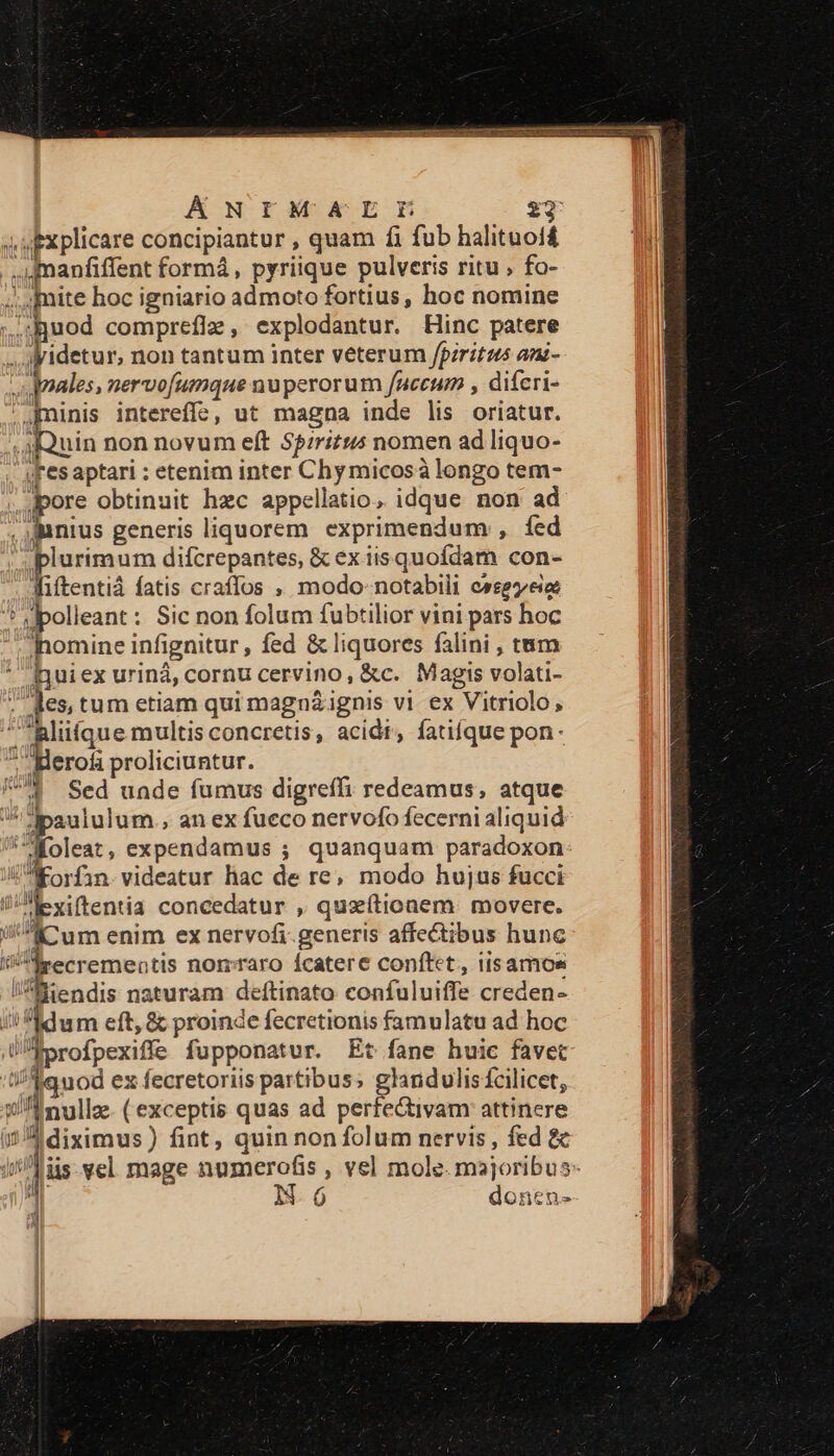 ÁNIMNMAELIL j s upxplicare concipiantur , quam fi fub halituoi£ . mnanfiffent formá, pyriique pulveris ritu; fo- ;.. [mite hoc igniario admoto fortius, hoc nomine uod comprefiz, explodantur. Hinc patere 1 jidetur, non tantum inter veterum fpiritus ani- qnales, nervofumque nuperorum faccum , difcri- ' minis intereffe, ut magna inde lis oriatur. uin non novum eft Spirit nomen ad liquo- | AF esaptari : etenim inter Chy micosà longo tem- jpore obtinuit hzc appellatio, idque non ad ,antus generis liquorem. exprimendum , fed plurimum difcrepantes, &amp; ex iisquoídam con- AWiftentiá fatis craflos , modo- notabili cssegzeio ^ Mpolleant: Sic non folum fubtilior vini pars hoc lomine infignitur, fed &amp; liquores falini , tum * iQuiex urinà, cornu cervino, &amp;c. Magis volati- ; des, tum etiam qui magn&amp;ignis vi. ex Vitriolo, | quae multis concretis, acidt, fatifque pon- ^ Herofa proliciuntur. 1 Sed uade fumus digreffi redeamus, atque ^ ipaululum., an ex fueco nervofo fecerni aliquid *Moleat, expendamus ; quanquam paradoxon V Korfin.videatur hac de re; modo hujus fucci iJ xiftentia concedatur , quzítionem. movere. iKcum enim ex nervofi.generis affectibus hunc eecrementis nomraro íÍcatere conftet, iisamos tendis naturam deítinato confuluiffe creden- i! hdwm eft, &amp; proinde fecretionis famulatu ad hoc ÜAprofpexiffe fupponatur. Et fane huic favet i/$uod ex fecretoriis partibus; glandulisícilicet, xii nullz- (exceptis quas ad perfe&amp;tivam: attincre i diximus) fint, quin non folum nervis , fed &amp; iri is vel mage numerofis , vel mole. majoribus 7 Ó donen- qd
