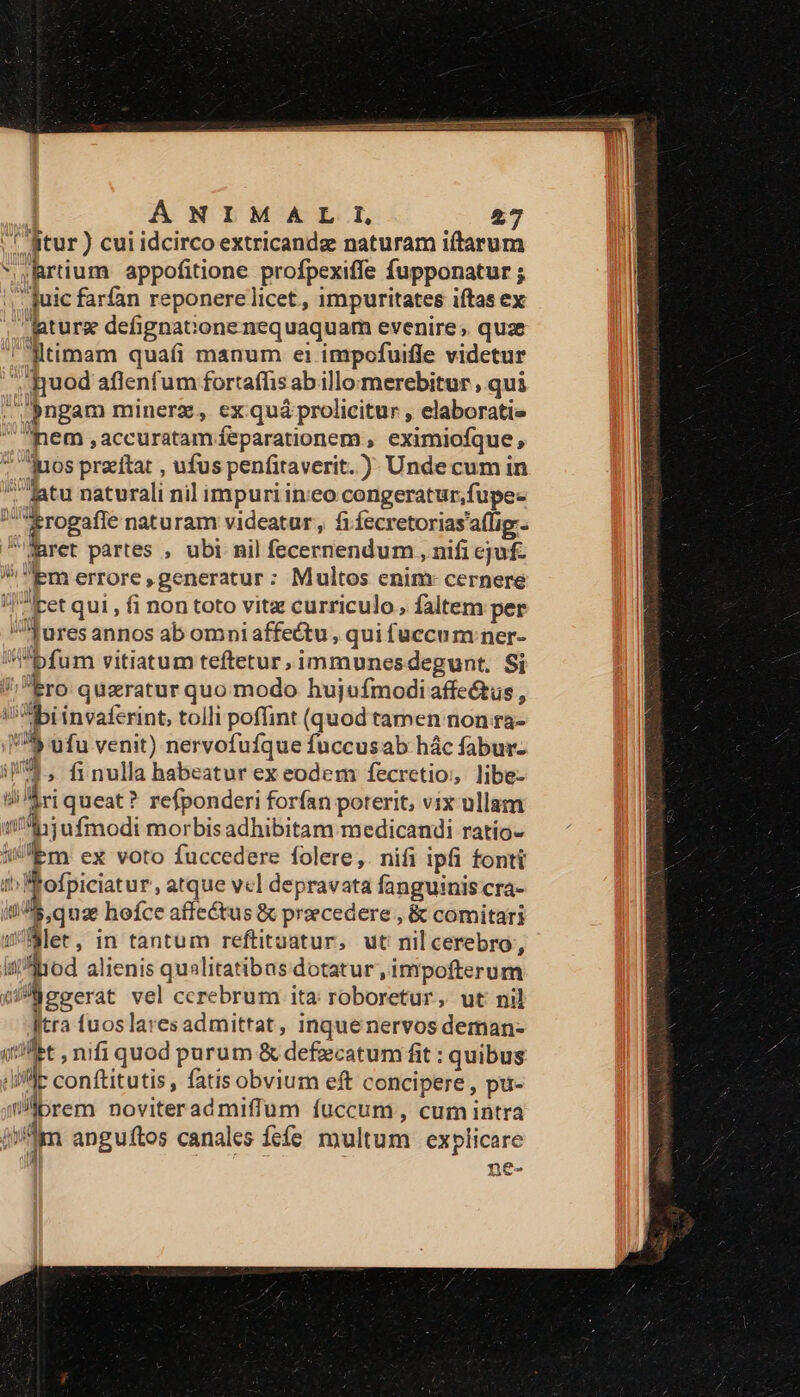 | ( gtur ) cui idcirco extricandz naturam iftarum *,Rrüium appofitione profpexiffe fupponatur ;  Juic farfan reponerelicet, impuritates iftas ex aturz defignat:one nequaquam evenire ,. quz 'lltimam quafi manum ei impofuiffe videtur . quod aflenfum fortafíis abillomerebitur , qui Pngam minerz, ex quá prolicitur , elaboratie Jem ,accuratam feparationem , eximiofque, * uos praitat , ufus penfitaverit.) Undecum in fatu naturali nil impuri ineo congeratur,fupec rogafle naturam videatur, fi fecretorias'affig.- Maret partes , ubi nil fecernendum , nifi ejf. | m errore,generatur: Multos enim: cernere ]iet qui , fi non toto vitz curriculo, faltem per ^Tures annos ab omni affectu , qui fuccum ner- bfum vitiatum teftetur, immunesdegunt. Si 'Ero quzratur quo modo hujufmodi affectus , '^ibi invaferint, tolli poffint (quod tamen non ra- 778 ufu venit) nervofuíque fuccusab hác fabur- /'^, finulla habeatur ex eodem fecretio;, libe- d queat? refponderi forfan poterit, vix ullam ui ijufmodi morbis adhibitam medicandi ratío- iEm ex voto fuccedere folere,. nifi ipfi fonti Wfofpiciatur, atque vcl depravata fanguinis cra- $,quz hofce affectus &amp; preecedere , &amp; comitari Slet, in tantum reftituatur, ut nilcerebro, Jliod alienis qualitatibas dotatur , impofterum Faecerat vel cerebrum ita roboretur, ut nil ftra fuos laresadmittat, inque nervos deman- (tft , nifi quod purum &amp; defiecatum fit : quibus [lif]: conftitutis, fatis obvium eft concipere , pi- brem noviterad miffum fuccum, cum intra iim anguftos canales fefe multum explicare | ne- km.