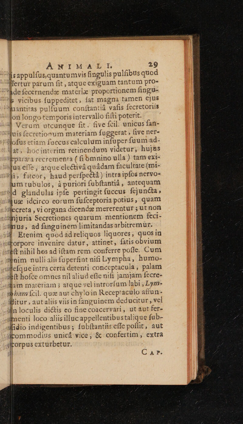 s appulfus quantumvis fingulis pulfibus quod fertur parum fit , atque exiguam tantum pro- :defecernendz: materix proportionem fingu- MS vicibus.fuppeditet. íat magna tamen ejus Inantiras pulfuum conftantià vafis fecretoriís lon lóngo temporis intervallo fifti poterit. il Veram utcunque fit. five fcil. unicus fan- linis fecretionum materiam fuggerat , five ner- '-«ofus etiam faccus calculum infuper fuum ad- !lfat, hocinterim retinendum videtur; hujas lepara'a recrementa ( fibmnino ulla ) tam exi- Mus effe, atquecelectivà quàádam facultate (mi- iji, fitcor, haud perfpe&amp;) intra ipfos nervo- lum rubulos, à puriori fubftantià, antequam sd glandulas ipfe pertingit fuccus fejuncta, ause idcirco eorum fufceptoria potius, quam ;Miecreta , vi organa dicendz mererentur ; ut non Jsinjuria Secretiones quarum mentionem feci- dus, ad fanguinem limitandasarbitremur. Jj Etenim quod ad reliquos liquores; quos in fifforpore invenire datur, attinet, fatis obvium iet nihil hos ad iftam rem conferre pofle. Cum inim nullialii fuperfnt nifi Lympha, humo- yilifefque intra certa detenti conceptacula , palam ilt hofce omnes nil aliud efie nifi jamjam fecre- 4ilam materiam ; atque vel introrfum labi , Lym- d bam fcil. quxe aut chyloin Recep'aculo attun- Bitur autaliis viisin fanguinem deducitur, vel illn loculis di&amp;is eo fine coacervari, ut aut fer- iimenti loco aliisilluc appellentibustalique fub- iidio indigentibus; fubftantis effe poflit, aut litommodius unicá více; &amp; confertim , extra ilkorpus exturbetur. || Ca*