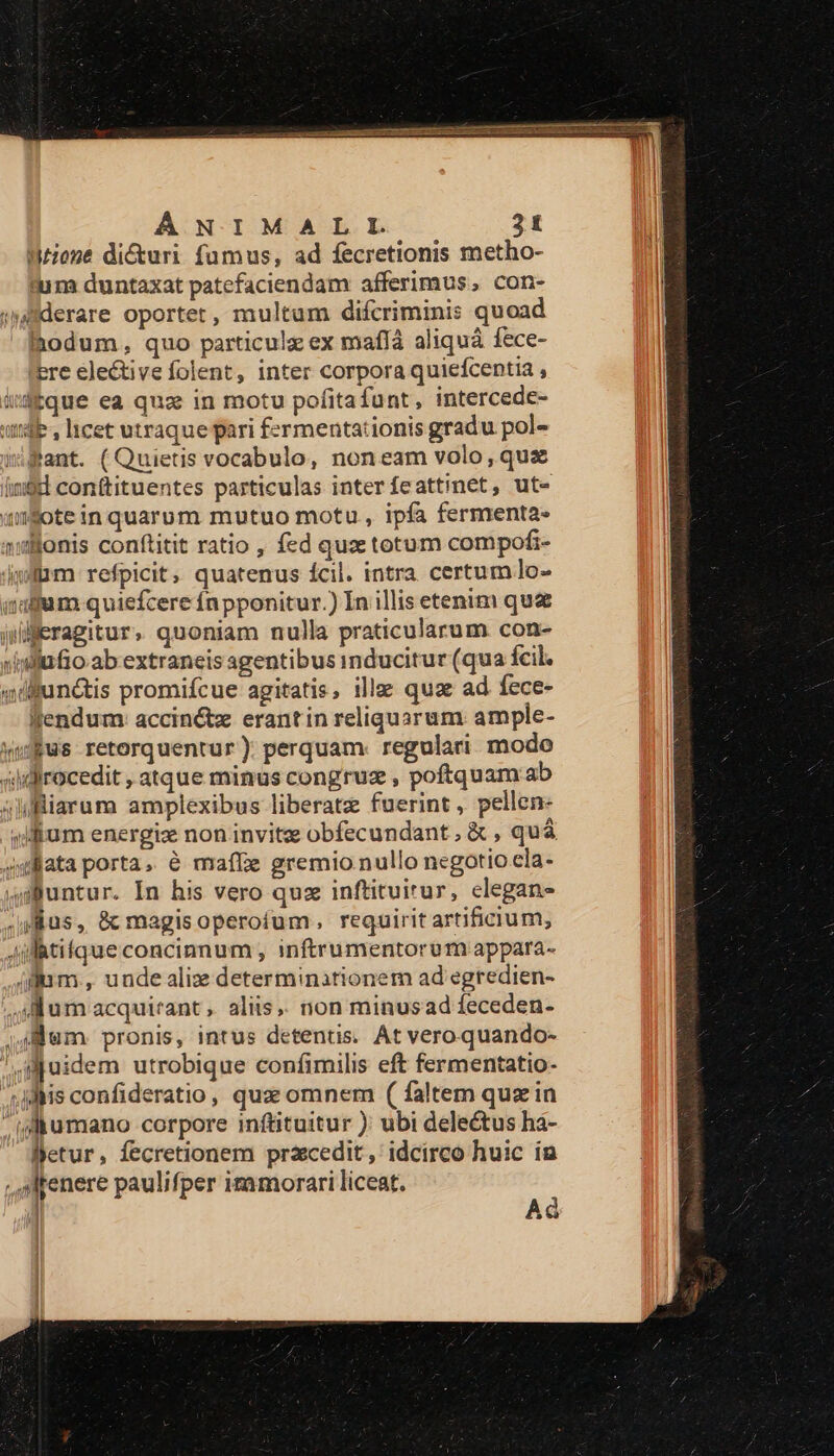 Mone dicturi fumus, ad fecretionis metho- tum duntaxat patefaciendam afferimus, con- ;»lderare oportet, multum difcriminis quoad ihodum, quo particule ex maflà aliquá fece- bre elective folent, inter corpora quiefcentia , idque ea quas in motu pofitafunt, intercede- undb , licet utraque pari fermentationis gradu pol- Pant. (Quietis vocabulo, noneam volo, quz igi conftituentes particulas inter feattinet, ut- (wSote in quarum mutuo motu , ipfa fermenta- »Nonis conftitit ratio , fed quz totum compofi- iiam refpicit, quatenus ícil. intra certum lo- idum quiefcere fn pponitur.) In illis etenim qua ieragitur, quoniam nulla praticularum con- sinllufio ab extraneis agentibus inducitur (qua fcil. «dilunctis promifcue agitatis, ille qua ad fece- Wendum: acciné&amp;tx erantin reliquarum ample- ufus retorquentur ). perquam. regulari modo 4dirocedit , atque minus congruz , poftquam ab 4liarum amplexibus liberatz fuerint , pellen- silium energiz non invitz obfecundant , &amp; , quà stata porta, e maffe gremio nullo negotio cla- 4 untur. In his vero quz inftituirur, elegans us, &amp; magisoperofum, requirit artificium, Jifatifque concinnum , inftrumentorum appara- (fum, unde aliz determinationem ad egredien- 4M um acquirant , aliis, non minusad feceden- |J em. pronis, intus detentis. At vero.quando- Tie gjuidem utrobique confimilis eft fermentatio- ;jdis confideratio, quz omnem ( faltem quz in ia&amp;umano corpore inftituitur ): ubi dele&amp;us ha- Betur, fecretionem praecedit, idcirco huic in , sMrenere paulifper itamorari liceat. Ad