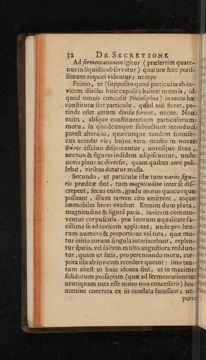 Ad fermentationem igitur ( praefertim quate- . nusinliquidis obfervatur ) quatuor hzc potif-.. fimum requiri videntur; nempe Primo, ut (fuppofito quod particulas ab in- vicem divifas huicexpofita babeat materia ; id. quod omnis concedit Pbilofopbia ) iniotu hee: confütutz fint particule , quód ni(i fieret , pes- enim , abíque conflituentium particularumi motu, in quodcunque fubje&amp;tum. introducti poteft alteratio, quecunque tandem forinfe-- cus accedat vis; hujus vero medio in. novass , c Dad z f^ Qacds affiduo difponuntur , novofque fitus ,, necnon &amp; figurasindidem adipifcuntur, unde: lebat, viribus dotatur mafla. Secundo, ut particulz iftz tum varzis fign-- ris preditz fint, tum magnitudine inter fc dif- polleant , illum tamen cito amittent , atquee immobiles brevi evadent. Etenim dum plura ,, magnitudine &amp; figurá paria, invicem commo- ventur corpuícula, prz laterum zqualitate fa--| cillime fead invicem applicant; unde pro late. rum numero &amp; proportione vel tota, quz mo- tus initio eorum fingula interjacebant , replen«.| tur fpatia, vel faltem multo anguftiora redduna- tur,quam ut fatis, pro perennando motu, cor- pora ifta ab invicem recedere queant : imo tan«- tum abeft. ut huic idonea fint, utin maximee folidorum profiapiam (qus ad fermentationenm neutiquam nata effe nemo non conceflerit) hoec pott A S Ó— — (— IÍ z T3 T J co - (€ f z ———— ———- e : cR a zy e T 3 Er -— z