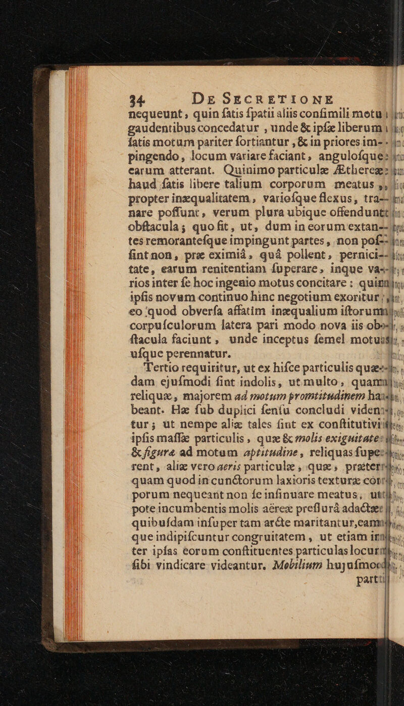 nequeunt , quin fatis fpatu aliis confimili metu ri gaudentibus concedatur , unde &amp; ipfe liberum ic fatis motum pariter fortiantur , &amp; in priores im- - |n. pingendo, locum variare faciant , angulofque: ri earum atterant. Quinimo particulae ZEtheregz ja haud fatis libere talium corporum meatus ,, li propter inzqualitatem , variofque flexus, tra-- i: nare poffunt, verum plura ubique offenduntt ji: obftacula; quofit, ut, dum in eorum extan-- tri tesremorantefque impingunt partes , non pof--ius fintnon, pre eximià, quà pollent, pernici-- ji; tate, earum renitentiam Ífuperare, inque vas-y: rios inter fe hoc ingenio motus concitare : quindi ipfis novum continuo hinc negotium exoritur ; jjj €o quod obverfa affatim inzqualium iftorunnxi corpuículorum latera pari modo nova iis obo4J; ; ftacula faciunt , unde inceptus femel motui$yi ; ufque perennatur. hi Tertio requiritur, ut ex hifce particulis quaeeJi;, dam ejufmodi fint indolis, ut multo, quannji reliqux , majorem ad motum promtitudinem hax beant. Hz fub dupiici feníu concludi videnis i tur; ut nempe aliz tales fint ex conftitutiviiflo ipfis maffae particulis , quae &amp; molis exiguitate: Mes &amp; figura ad motam aptitudine , reliquas fupe. rent, aliz vero aeris particule , quee; praétetriby,. quam quod in cunctorum laxioris textura cot... perum nequeant non fe infinuare meatus, utt, pote incumbentis molis aérex preflurá adactser |I. quibufdam infuper tam aréte maritantur,canmi,. que indipifcuntur congruitatem , ut etiam irn ter ipías eorum conftituentes particulas locurij,,. fibi vindicare: videantur. Mebilium hujyaímocdly. partt haut i Ili ——MÀa