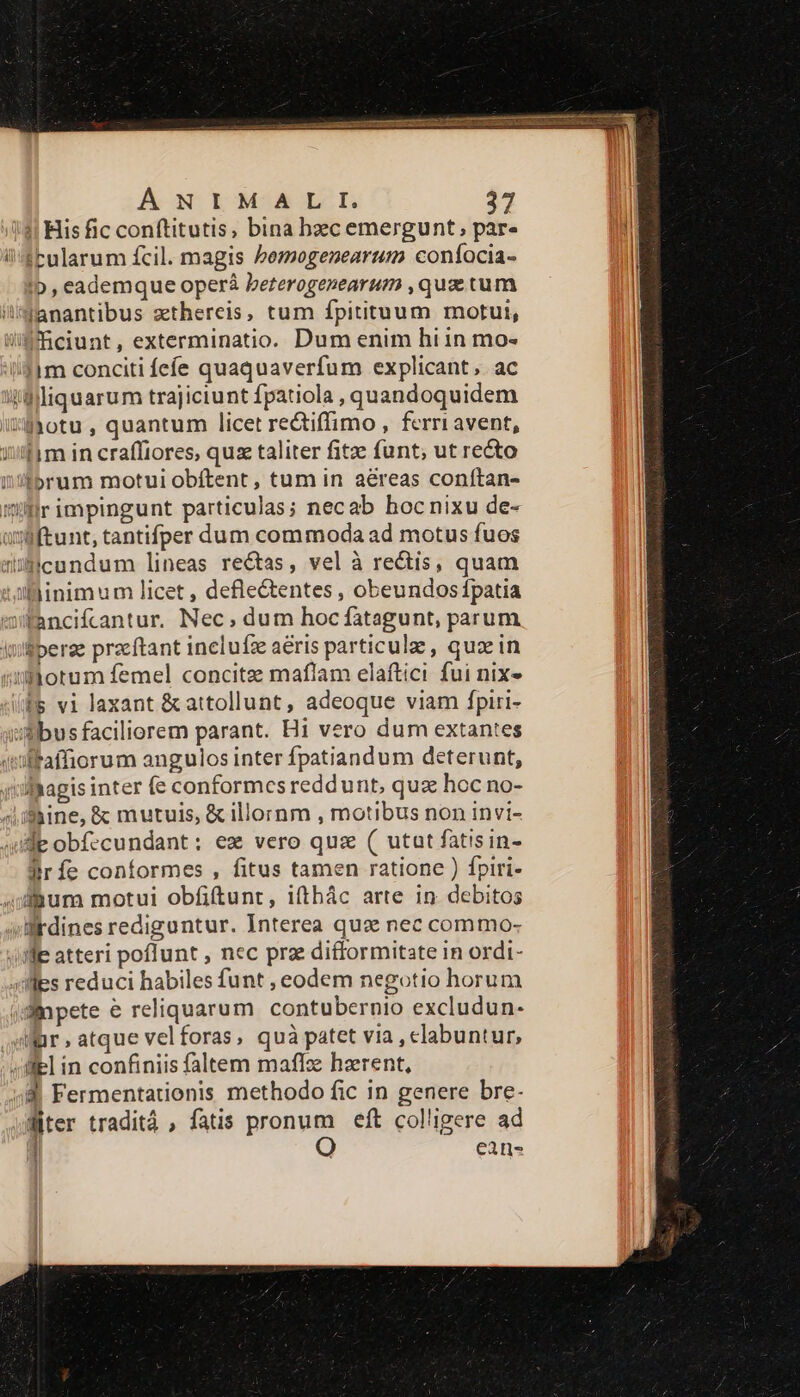 !! His fic conftitutis, bina bzc emergunt; par- i4Pularum fcil. magis bezzogenearum confocia- !b , eademque operà bererogenearum ,qux tum /Janantibus zthereis, tum fpitituum motui, liffciunt, exterminatio. Dum enim hi in mo- !1m conciti fefe quaquaverfum explicant. ac ilfiliquarum trajiciunt fpatiola , quandoquidem :'-Jyotu , quantum licet rectiffimo , ferriavent, iif m in craffiores, quse taliter fitze funt; ut recto ii/forum motui obítent , tum in aéreas conítan- flr impingunt particulas; necab hocnixu de- uyftunt, tantifper dum commoda ad motus fuos ücundum lineas re&amp;tas, vel à rectis, quam Allinimum licet , defle&amp;entes , obeundos fpatia Wfancifcantur. Nec; dum hoc fatagunt, parum Iuiffperze przeftant inelufz aéris particule , quae in numorum femel concitz maflam elaftici fui nix» (fs vi laxant &amp;attollunt, adeoque viam fpiri- ibus faciliorem parant. Hi vero dum extantes «olfaffiorum angulos inter fpatiandum deterunt, lhagis inter (e conformes reddunt, qua hoc no- «Liine, &amp; mutuis, &amp; illornm , motibus non invi- lie obfecundant: ez vero quz ( utat fatisin- Prfe conformes , fitus tamen ratione ) fpiri- jfgum motui obfiftunr, ifthác arte in. debitos ;llrdines rediguntur. Interea qua nec commo- Jie atteri poflunt , nec prz difformitate in ordi- illes reduci habiles funt , eodem negotio horum ;dlnpete e reliquarum contubernio excludun- Wür,atque velforas, quà patet via , clabuntur, 4iliel in confiniis faltem maflze hzerent, 48 Fermentationis methodo fic in genere bre- Witer traditá , fatis pronum eft colligere ad | i9, cans
