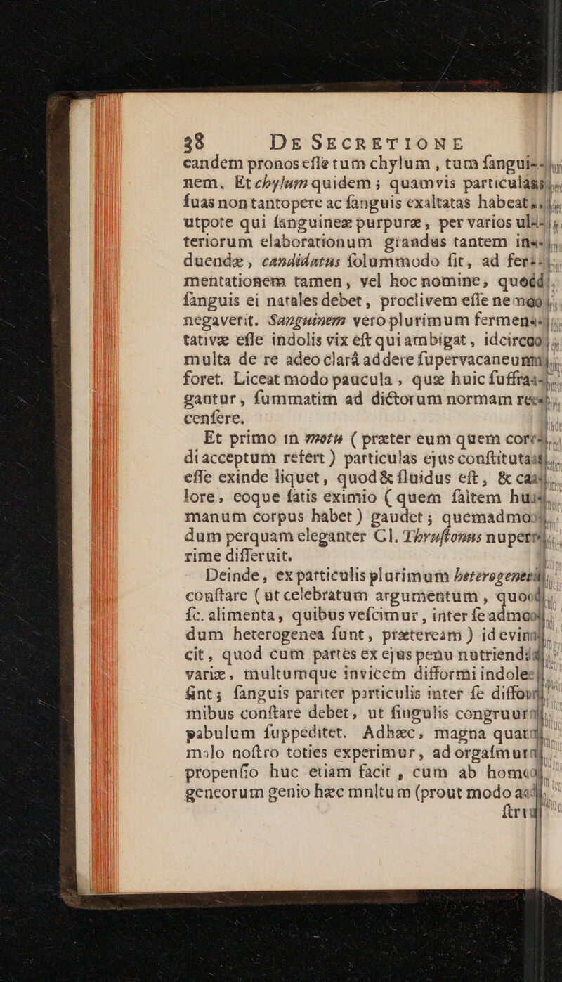 candem pronos effe tum chylum , tum fanguis); nem. Etebylum quidem ; quamvis particulass fuas non tantopere ac fanguis exaltatas habeat; |j. utpote qui fanguinez purpurz , per varios uli- |, teriorum elaborationum grandus tantem ins«sj; duende, candidatas folummodo fit, ad feri-j; mentatioaem tamen, vel hoc nomine, queéd! fanguis ei natales deber , proclivem «ffe nemoQo negaverit. Sanguinem veroplurimum fermena:j;, tativae efle indolis vix eft quiambigat, idcircgoj; multa de re adeo clarà addere fupervacaneumm),,. foret. Liceat modo paucula , qux buic fuffraas,. gantur, fummatim ad dictorum normam rec, cenfere. Et primo in »ef» ( preter eum quem corr. diacceptum refert ) particulas ejus conftitutasi.,. efle exinde liquet, quod& fluidus eft, & casj. lore, eoque fatis eximio ( quem faitem bus. manum corpus habet) gaudet ; quemadmo» dum perquam eleganter CI. Thruflonns nuperal. rime differuit. I! Deinde, ex particulis plarimum bererogeneri,. conítare ( ut celebratum argumentum , quoi d: fc. alimenta, quibus vefcimur , inter feadmoo dum heterogenea funt, praeteream ) idevina cit, quod cum partes ex ejus penu nutrienddd varie, multumque invicem difformi indole: fint; fanguis pariter pirticulis inter fe diffoui 1 mibus conftare debet, ut fiugulis congruurn pabulum fuppeditet. Adhzec, magna quatij inilo noftro toties experimur, ad orgaímuti propenfio huc etiam facit , cam ab hom«g geneorum genio hzc mnltum (prout modo a«d ftri ———À 2 m——— T m —— MU