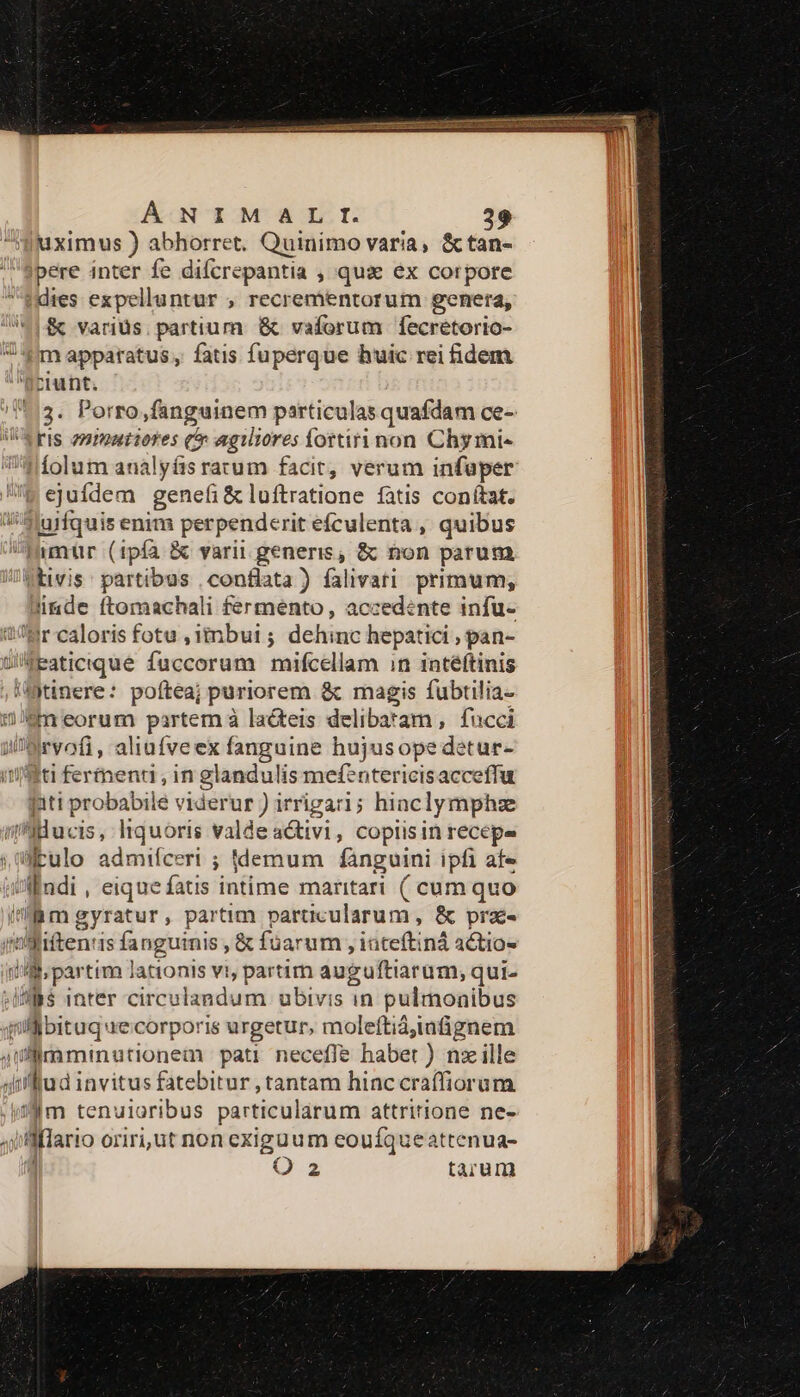 uximus ) abhorret. Quinimo varia, &amp;tan- pere inter fe difcrepantia , quse ex corpore dies expelluntur , recrementorum genera, &amp; variüs. partium &amp; vaforum fecretorio- 4m apparatus, fatis fuperque huic rei idem ciunt. 3. Porro fanguinem particulas quafdam ce- iWerIs zmmatiores c agiliores fortirinon Chymi- íolum analyíis rarum facit, verum infaper ejufdem genefi &amp; luftratione fatis conítat. m ufquis enim perpenderit efculenta , quibus imür (ipfa &amp; varii generis, &amp; non parum Vivis : partibus , conflata ) falivati primum, linde ftomachali fermento, accedente infu- Br caloris fotu ,3inbui ; dehinc hepatici , pan- WEaticrque fuccorum mifcellam in intéftinis /fjtinere: poftea; puriorem &amp; magis fubtilia- eneorum partem à lacteis delibatam , fucci in qos. aliufveex fanguine hujusope detur- fiti ferment, in glandulis mefentericis acceffu piti probabile viderur ) irrigari; hiaclymphze i'SBHucis, liquoris valde activi , Coplis in recépe allalo admifceri ; ddemum fanguini ipfi afe /Afdi , eique fatis intime maritari ( cum quo Bm gyratur, partim particularum , &amp; prac- rd Nac». is fanguinis, &amp; fuarum ;itdbciti iná actio- (i « pee lationis vi umeum auguftiarum, qui. WS inter circulandum ubivis in pulmonibus i salio re corporis urgetur, moleftiá;infignem jul imminutionem pati neceffe habet ) nzille afud invitus fatebitur , tantam hinccraffiorum im tenuioribus particularum attritione ne- i lflario oriri,üt non exigüum eouíqueatrenua- D.2 tarum