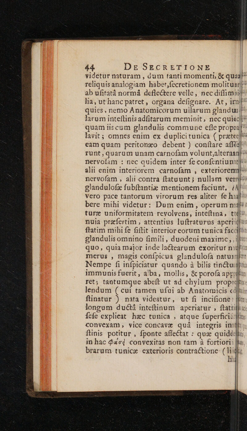 videtur naturam , Gum tanti momenti, &amp; quz! reliquis anal logiam haber,fecretionem molituan?? ab ufitatà normá deflectere velle, nec diffimii]/) lia, ut hanc patret, organa defignare. At , 1rni quies, nemo Anatomicorum uilarum glanduuj^ larum inteftinisadfitarum meminit, nec quiac]* quam iiscum glandulis commune efle propo lavit; omnes enim ex duplicitunica ( przteejfó eam quam peritonxo debent ) conítare affia]? runt, :quarum unam carnofam volunt,alterasnj nervolam : nec quidem inter fe confentiunntyi slii enim interiorem carnofam , exteriorem nervofam , alii contra ftatuunt; nullam verfi glandulofz fubftantiz mentionem faciunt, /AJ: vero pace tantorum virorum res aliter fe hifi bere mihi videtur: Dum enim , operum nijf/i ture uniformitatem revolvens, inteftina, t! | W nuia praefertim , attentius luftraturus aperiiqii: ftatim mihi fe fiftit interior eorum tunica faccif: glandulis omnino fimili, duodeni maxime, , fu quo, quia major inde la&amp;tearum exoritur nifi: merus , magis conípicua glandulofa natuxsqfet Nempe fi infpiciatur quando à à bilis tin&amp;tuufput: immunis fuerit, alba, mollis, &amp; porofa appoplln ret; tantamque abeft ut ad chylum propot E: lendum ( cui tamen ufui ab Anatomicis cc ftinatur ) nata videatur, ut fi incifione: m longum dudctá inteftinum aperiatur , ftattillis fefe. explieat hzc tunica , atque fuperfici: f convexam, vice concavz quá integris ini ftinis potitur , fponte affe&amp;at : quz quide [. in hac $xcd convexitas non tam à fortiori fo, brarum tunicze exterioris contractione- ( liig Al