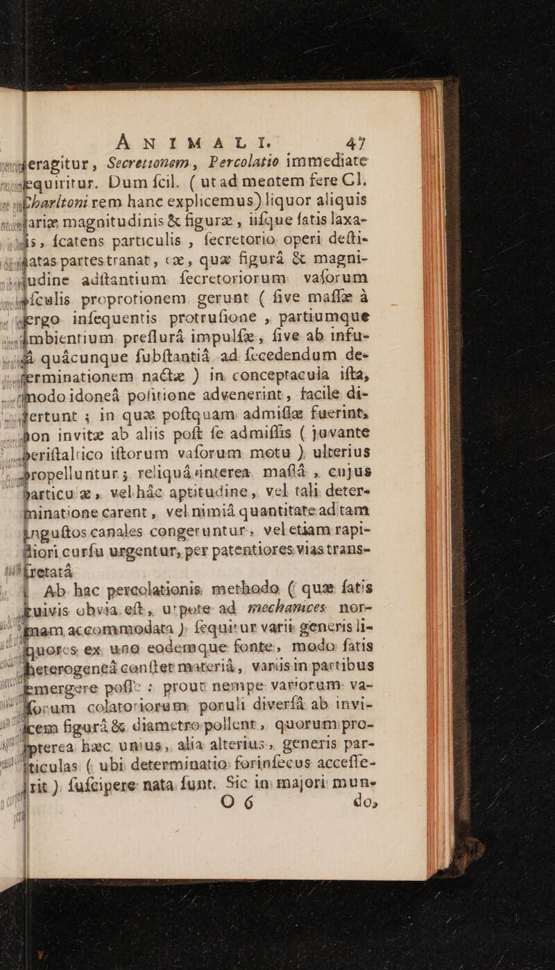 awberagitur, Secretzonem, Percolatie immediate wwequiritur. Dum fcil. ( utad meatem fere Cl. «mbbaritoni rem hanc explicemus) liquor aliquis «mlarize magnitudinis &amp; figurz , ifque fatis laxa- (is » Ícatens particulis , fecretorio. operi de&amp;i- djsfatas partestranat, cz, qux figurà &amp; magni- udine adítantium. fecretoriorum.. vaforum »ipículis. proprotionem. gerunt ( five maffz à Mergo infequentis protrufioae , partiumque »Ambienrium. preflurá impulfz, five ab infu- «Jd quácunque fubftantiá ad fccedendum de- Aferminationem naétz ) in conceptacula iíta, .,tfnodo idoneá pofitione advenerint, facile di- Judertunt ; in qua poftquam admifiz fuerint, ..Bon invitz ab aliis poft fe admiflis ( juvante aperiftalico iftorum vaforum motu ). ulterius ;gpropelluntur reliquá interea. mafià , cujus Particu z , velhác aptitudine, vel tali deter- fninatione carent , vel nimiá quantitatead tam Enguftos canales congeruntur, veletiam rapi- Biori curfu urgentur, per patentiores vias trans- lil E retatà | Ab. hac percolationis. methodo. (| qua fatis jkuivis obvia. e(t, urpote ad mechamices nor- i ipam accommodata ) fequitur varit generis li- t dguorcs ex. uno eodemque fonte, modo fatis ad JMheterogenea conftet materià, vanüsin partibus qmergere poflc : prout nempe varrorum: va- Morum colato'rorum: ponui diverià ab invi- / dicem figuri 8c diametro pollent ,, quorum pro- i Ipterca. haec. unius ,. alia alterius , generis par- ti^ iticulas. (. ubi. determinatio: forinfecus accefle- | rit ). fufcipere: nata. funt. Sic in: majori. mune | O 6 do; i