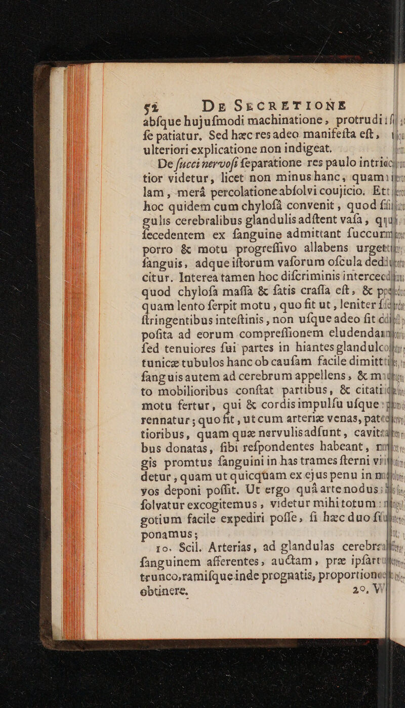 abfque hujufmodi machinatione, protrudiifj ; fe patiatur. Sed hec resadeo manifeíta eft, i ulteriori explicatione non indigeat. Mm De fucci nervofi feparatione res paulo intriacyu tior videtur, licet non minushanc, quami ij: lam , merá percolationeabfolvi coujicio. Ett E: hoc quidem cum chylofà convenit , quod fij: gulis cerebralibus glandulis adíftent vafa , qqui Íecedentem ex fanguine admittant fuccurnltx porro &amp; motu progreffivo allabens urgettij: fanguis, adqueiftorum vaforum ofcula dediti citur. Interea tamen hoc difcriminis intercecd]u quod chylofa maffa &amp; fatis crafía eft, &amp; posti: rlgss lento ferpit motu , quo fit ut , leniter fídyü ingentibus inteftinis, non ufque adeo fit cdipi pofita ad eorum compreffionem eludendauji; fed tenuiores fui partes in hiantes glandulcoly; tunicz tubulos hanc ob caufam facile dimitttilk, ; fang uisautem ad cerebrum appellens , &amp; mig; to mobilioribus conftat partibus, &amp; citatiidei motu fertur, qui &amp; cordisimpulfu ufque: glo: rennatur;quofit, utcum arteriz venas, pattal | tioribus, quam quz nervulisadfunt, cavittdhu: bus donatas, fibi refpondentes habeant, rol: gis promtus fanguini in has trames fterni villi detur , quam ut quicquam ex ejus penu in null yos deponi poffit. Ut ergo quá artenodus; is folvatur excogitemus , videtur mihitotum : 3o gotium facile expediri poffe, fi hzc duo fimus; ponamus; ro. Scil. Arterias, ad glandulas cerebrzi fanguinem afferentes, auctam , prz ipfart trunco,ramifqueinde prognatis, proportionegfu. obtinere. 2o, WII