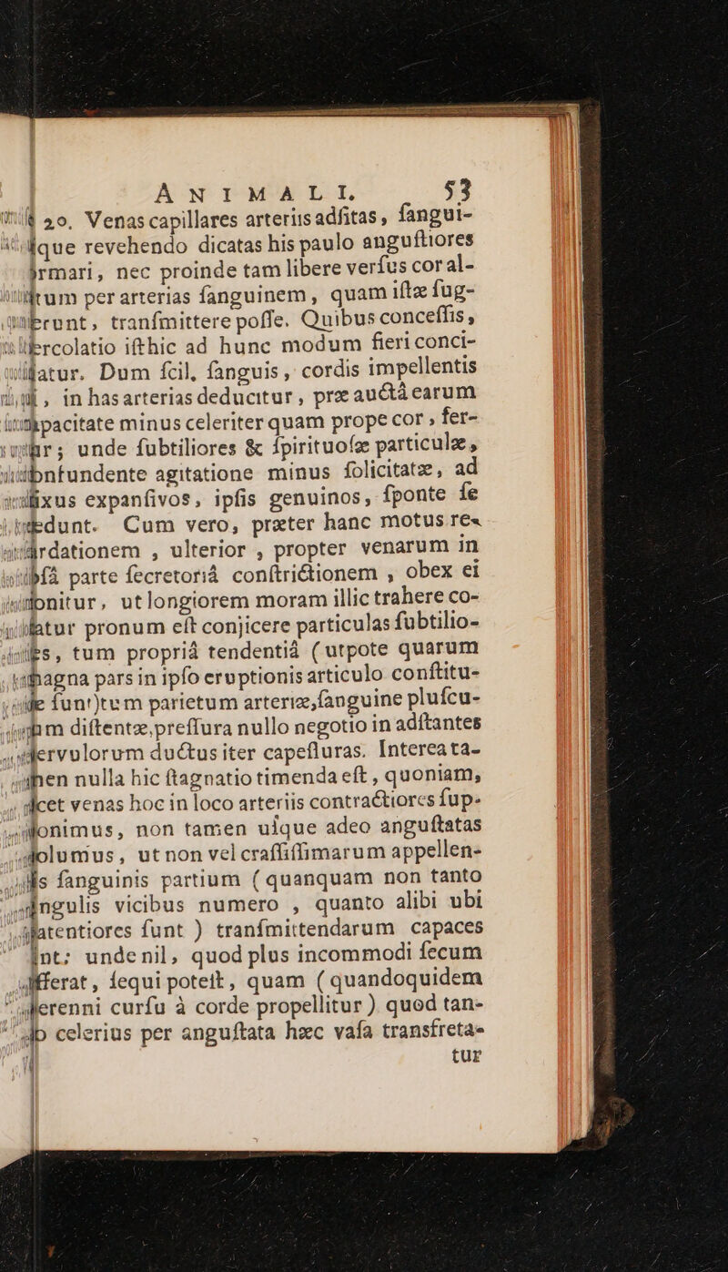 TWO THERE ena Capi Mie RR D EE AUR UMS NE. ada NI RR ANIMALI 53 € 2o. Venas capillares arteriis adfitas , fangui- i que revehendo dicatas his paulo anguftiores jrmari, nec proinde tam libere verfus coral- iilum per arterias fanguinem, quam iftz fug- mbront, tranfmittere poffe. Quibus conceffis, &amp;lifercolatio ifthic ad hunc modum fieri conci- fatur. Dum fcil, fanguis , cordis impellentis du, inhasarterias deducitur, pr auctácarum ititicpacitate minus celeriter quam prope cor : fer- wir; unde fubtiliores &amp; fpirituoíe particule, üdbnfundente agitatione minus folicitatz, ad wslixus expanfivos, ipfis genuinos, fponte íe .pedunt. Cum vero, praeter hanc motus re« 4uürdationem , ulterior , propter venarum in si bMfà parte fecretoriá. conftri&amp;tionem , obex ei donitur, utlongiorem moram illic trahere co- itur pronum eít conjicere particulas fubtilio- Ps, tum proprià tendentià ( utpote quarum «ahagna pars in ipfo eruptionis articulo conftitu- sie fun')tum parietum arteriz,fauguine plufcu- mim diftentzepreffura nullo negotio in adítantes oilervulorum ductusiter capefluras. Intereata- ;slhen nulla hic ftagnatio timenda eft , quoniam, ; dicet venas hoc in loco arteriis contractiorcs fup. slonimus, non tamen ulque adeo anguftatas ^Jolumus, utnon velcraffiffimarum appellen- .i)ls fanguinis partium ( quanquam non tanto Oünguls vicibus numero , quanto alibi ubi yliptentiorcs funt ) tranfmittendarum capaces Int; undenil, quod plus incommodi fecum Affferat, equi poteit, quam ( quandoquidem jerenni curfu à corde propellitur ). quod tan- Jp celerius per anguftata hzc vafa transfreta- / tur xx