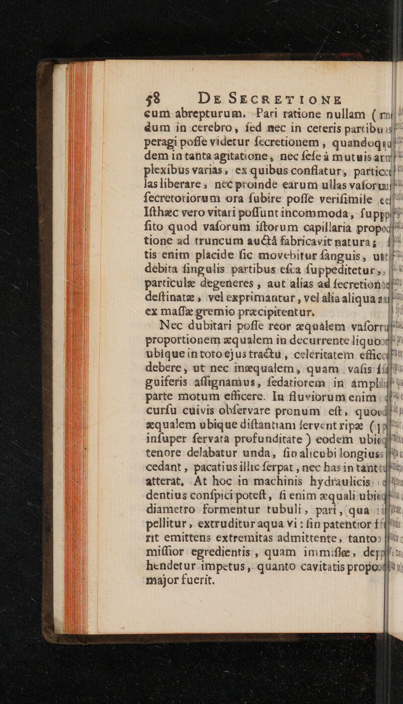 cum abrepturum. Pari ratione nullam ( rn(/' dum in cerebro, fed mec in ceteris partibus peragi poffe videtur fecretionem , quandoqu dem in tanta agitatione, nec fefe à mutuisarm] plexibus varias, ex quibus conflatur, particci]! lasliberare; nec proinde earum ullas vaforqu]t fecretoriorum ora fubire poffe verifimile «|l Ifthec vero vitari poffunt incommoda, fu ppp? fito quod vaforum iftorum capillaria propoq]' tione ad truncum auctá fabricavit natura; || tis enim placide fic movebitur fanguis, utt[/? debita fingulis partibus efca fuppeditetur. |: particule degeneres , aut alias ad fecretiorig! deítinatz , vel exprimantur , vel alia aliqua as[j! ex maíIz gremio przcipitentur. !: Nec dubitari pofle reor zqualem vaforril proportionem zqualem in decurrente liquoo]!! ubique intotoejustractu , celeritatem effici debere, ut nec inequalem, quam. vafis £i] guiferis affignamius, fedatiorem in. áàmpliif v pàrte motum efficere. In fluviorum enim ; ql curfu cuivis obfervare pronum eft, quocl; zqualem ubique diftantiam fervent ripe (9: infuper fervata prefunditate ) eodem ubicgl': tenore delabatur unda, (ioalicubi longius: |i: cedant , pacatius illic ferpat , nec bas in tantojfii atterat, .At hoc in machinis hydraulicis. | dentius confpici poteft, fi enim equali ubieq diametro formentur tubuli, pari, qua :i[f pellitur, extruditur aqua vi : fin patentior f hi rt emittens extremitas admittente, tanto» [ftir miífior egredientis , quam immifle, depplh: hendetur impetus ,. quanto cavitatis propool| major fuerit. |