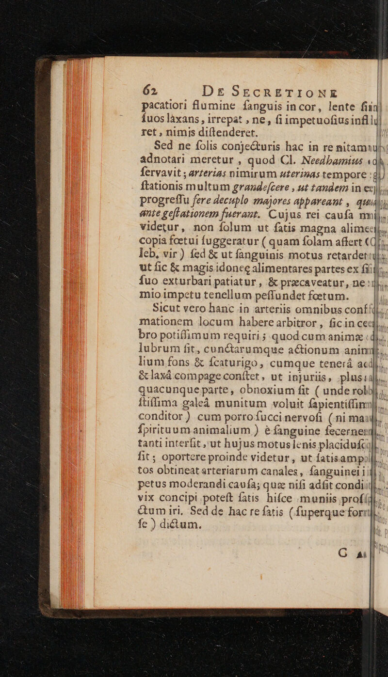 pacatiori flumine fanguis incor, lente fin Íuos làxans , irrepat , ne, fi impetuofius infli ret , nimis diítenderet. | Sed ne folis conje&amp;uris hac in re nitamuulh: adnotari meretur , quod Cl. Needbagius P j 1 ; fervavit ; arterias nimirum uterinas tempore :di ftationis multum graadefcere , ut tandem in ez). progreffu fere decuplo majores appareant , qui, ente geflationem fuerant. Cujus rei caufa mij. videtur, non folum ut fatis magna alime: bs copia fcetui fuggeratur ( quam folam affert «Qj; leb, vir) fed &amp; ut fanguinis motus retardet ijj; ut fic &amp; magis idonee alimentares partes ex fíiij;.. fuo exturbari patiatur , &amp; preecaveatur, ne :ij. mio impetu tenellum peffundet foetum. Sicut vero hanc in arteriis omnibus conf jj; mationem locum habere arbitror, ficin cec, bro potiffimum requiri ; quod cum animz. bó. lubrum fit, cunctarumque actionum animdf., lium fons &amp; fcaturigo, cumque tenerá acdj. &amp;laxá compage conítet , ut injuriis, plusiaf.. quacunque parte , obnoxium fit ( unde rolbjl; ftifima galeá munitum voluit fapientiffin|, conditor) cum porrofucci nervofi (.ni masil, Ípirituumanimalium ) éfanguine fecernerqi..- 1 G a