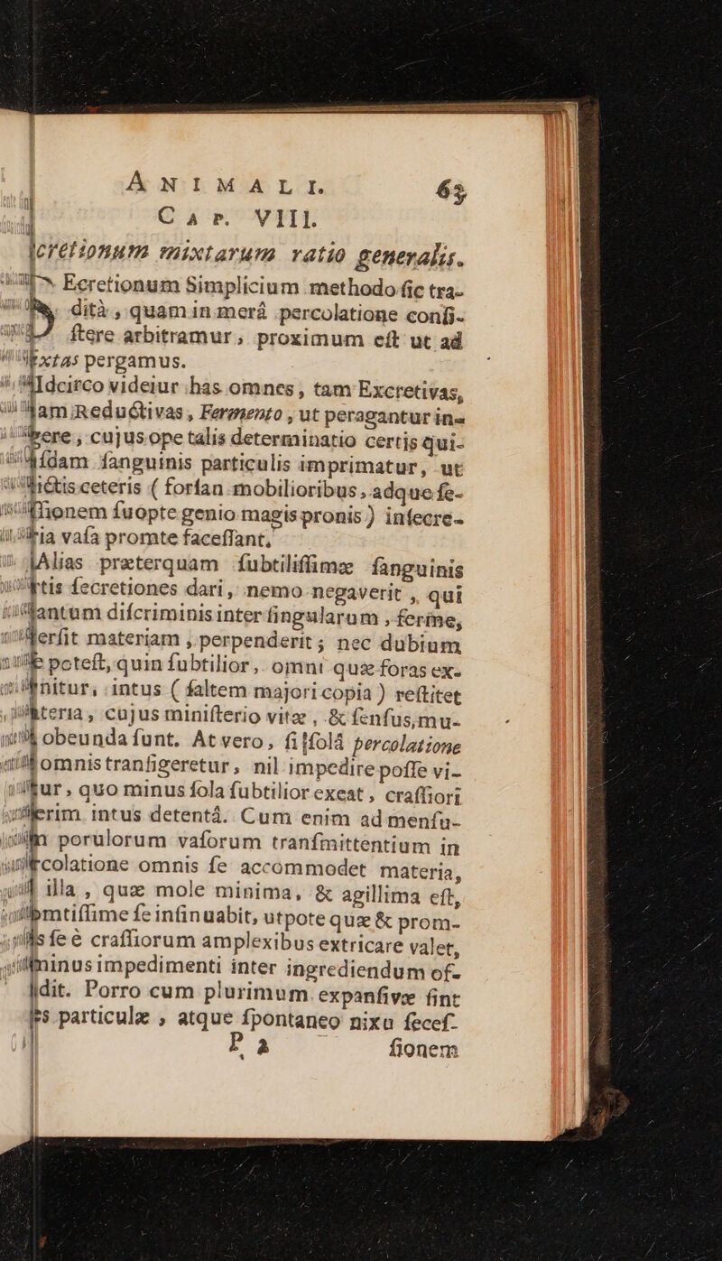 ANIMAL TI. 65, ! Car. VIII leretionum mixtarums ratio generalia. 7^ Ecretionum Simplicium methodo fic tra- V Re. dità , quam in merá .percolatione confi- 33^ ftere arbitramur; proximum eft ut ad V xtas pergamus. /; MIdcirco videiur has omnes , tam Excretivas, Ji am Redudtivas , Ferenenzo , ut peragantur in« bere , cujus ope talis determinatio certis qui- idfdam fanguinis particulis imprimatur, ut 'i^Mi&amp;isceteris ( forfan mobilioribus, adque fc- isffionem fuopte genio magispronis) infecre- i; Ha vafa promte faceffant, JAlias preterquam fubtiliffimze fanguinis WRtis fecretiones dari ,' nemo negaverit , qui /ifantum difcriminis interfingularum , feríne, ilerfit materiam ,.perpenderit; nec dubium S49 poteft, quin fubtilior ,. omnt qu&amp; foras ex- i Mnitur, intus ( faltem majori copia ) reftitet ilteria , cujus minifterio vite , &amp; fenfusmu- (9? obeundafunt. Atvero, fiffolà percolatione «il omnis tranfigeretur, nil impedire pofle vi- i&amp;ur , quo minus fola fubtilior exeat , craffiori tilerim. intus detentá.. Cum enim ad menfu- 5 porulorum vaforum tranfmittentium in gircolatione omnis fe. accommodet materia, yif illa , qua mole minima, &amp; agillima eft, lpmtiffime fe infinuabit, utpote quz &amp; prom- 4jllls fe&amp; craffiorum amplexibus extricare valet, siffininus impedimenti inter ingrediendum of- - |dit. Porro cum plurimum. expanfive fint IF particula , atque fpontaneo nixu fecef.