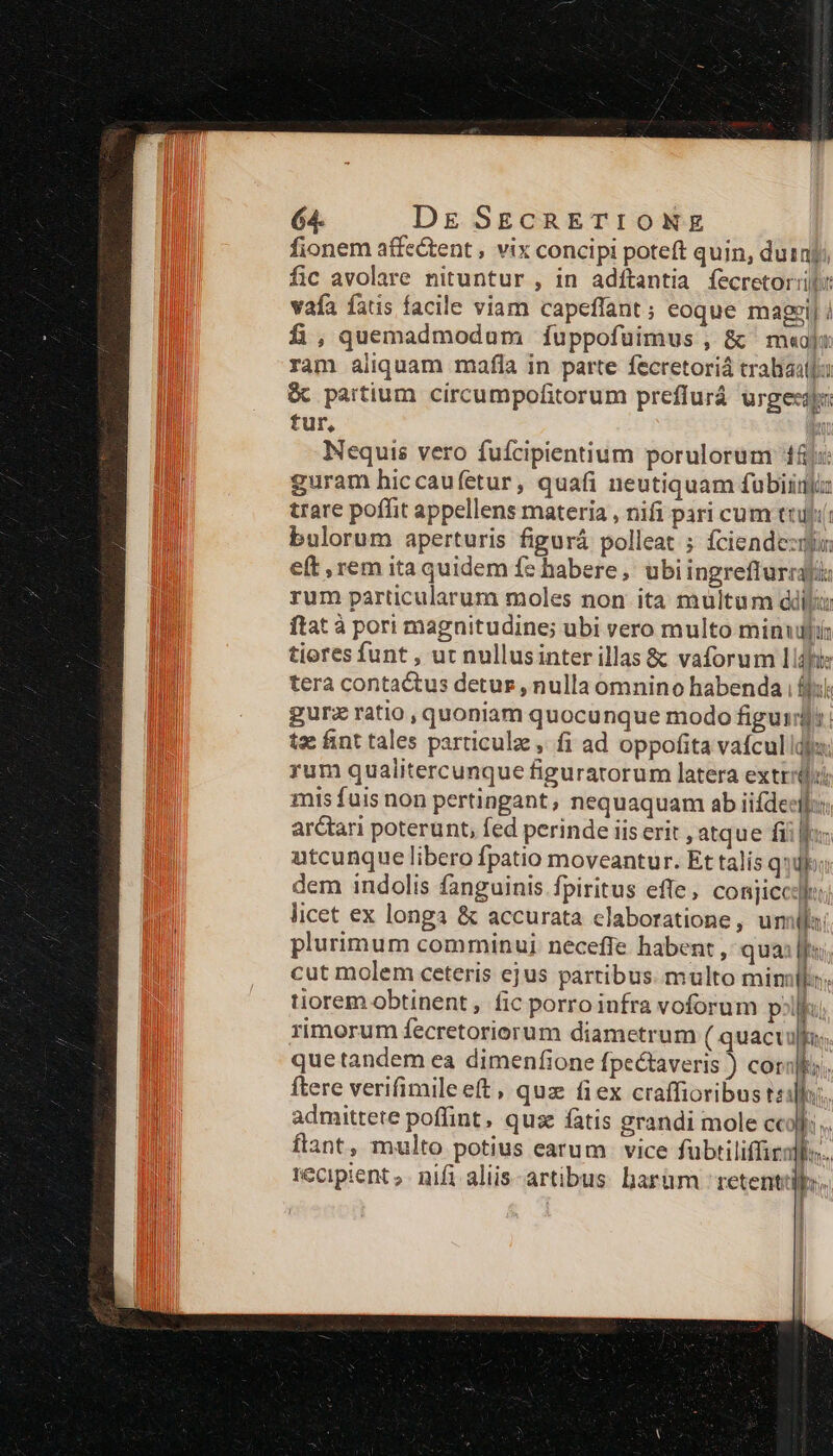 fionem affectent , vix concipi poteft quin, duinjy, fic avolare nituntur , in adítantia fecretor:ill: vafa fatis facile viam capeffant ; eoque magzi| / £,quemadmodum íÍíuppofuimus , &amp; m«ojx ram aliquam mafla in parte fecretoriá trabiaatjo &amp; partium circumpofitorum preffurá urgecap: tur, 2 Nequis vero fufcipientium porulorum 14j:: guram hiccaufetur, quafi neutiquam fubiiigju trare poffit appellens materia , nifi pari cum tuti bulorum aperturis figurá polleat ; fciendezihu eft , rem itaquidem fe habere, ubiingreflurraji: rum particularum moles non ita multum ddilu ftat à pori magnitudine; ubi vero multo minudfi: tiores funt , ut nullusinter illas &amp; vaforum lldfi: tera contactus detur, nulla omnino habenda iji: gurz ratio , quoniam quocunque modo figuid]:: tze fint tales particulz , fi ad oppofita vafcul dio: rum qualitercunque figuratorum latera extrriüli mis fais non pertingant, nequaquam ab iifdeci:: arctari poterunt, fed perinde iis erit , atque fiif utcunque libero fpatio moveantur. Et talis quib; dem indolis fanguinis fpiritus efle, conjicc:]:: licet ex longa &amp; accurata claboratione, uml: plurimum comminui neceffe habent , qua: [fi cut molem ceteris ejus partibus. multo mimk:: tiorem obtinent, fic porroiufra voforum poli: rimorum fecretoriorum diametrum ( quacuullu; quetandem ea dimenfione fpectaveris ) coral ftere verifimileeft, quz fiex craffioribus t: n i admittete poffint, quse fatis grandi mole c IN flant, multo potius earum vice fubtiliffirall. tecipient ;. nifi aliis- artibus: barüm / retentis.