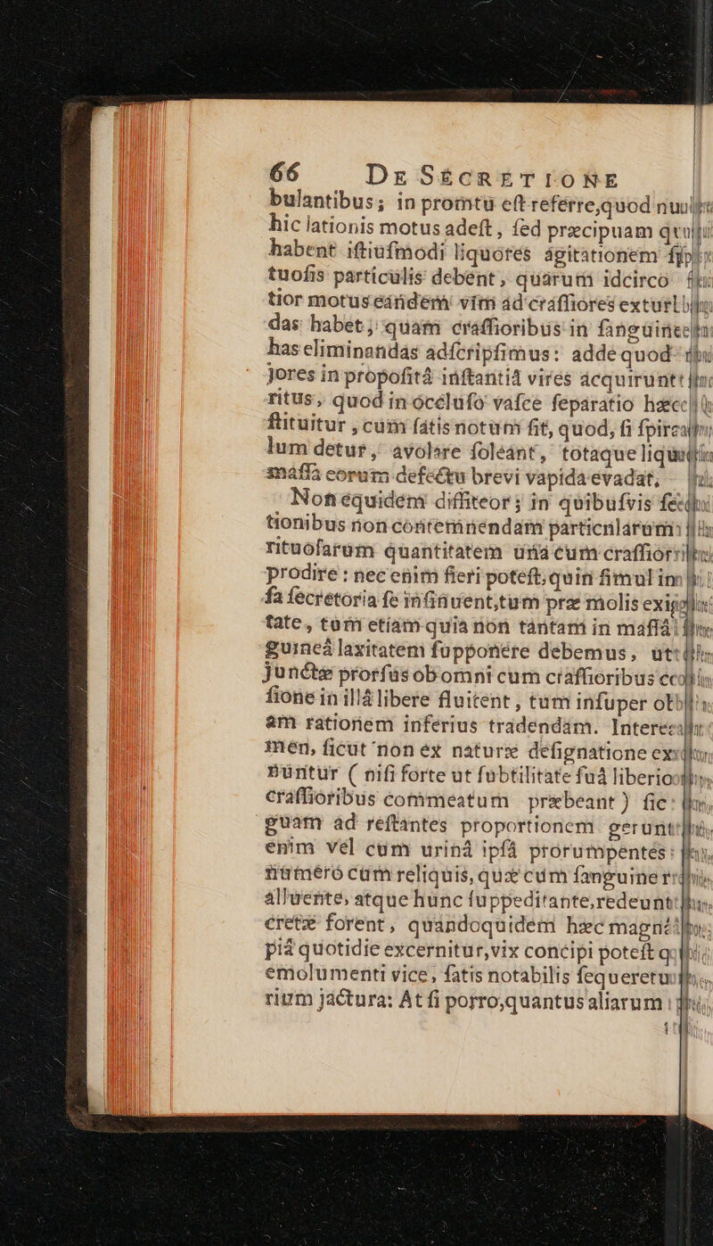 bulantibus; in promtu ett referre,quod nuuljt hic lationis motus adeft , fed praecipuam qui habent. iftiufmodi liquores ágitationem fjpl tuofis particulis debent, quáruti idcirco £k: tior motus éárderni vim ad cráffiores exturLi das habet; quam craffioribus: in fanguinecha has eliminandás adfcripfimus: adde quod- qiu Jores in propofitá inftanti4 vires ácquirunt jfn: ritus, quod in ócélufo vafce feparatio haecc| ftituitur , cüin fátis notuti fit, quod, fi fpireatfo; lum detur, avolere foléant, totaque liquaQii snafià corum defettu brevi vapida evadat, — fi Non equideni diffiteor; in quibufvis E in | d Te tionibus non conterinendam particnlárumi: rituófarum quantitatem üria eum craffiorsi prodire : nec enim fieri poteft; quini imulin fa fecretoria fe infinuent,tum prz molis exigollux fate, tuom etíam quia non tàántam in maflá fln guincá laxitatem fupponére debemus, ut:llh; Juncte prorfus obomni cum craffioribus cci fione in ill libere fluitent , tum infuper otbl: am rationem inferius tradendam. Interezily men, ficut non ex naturx defignatione ex«]) Püritur ( nifi forte ut fubtilitate fu liberiooll craffioribus cotimeatum — prebeant) fic ] guam ad reftantes proportionem. gerunt] I Mtr Lt TOM ] emm vel cum uriná ipfá prorumpentés T | 1l