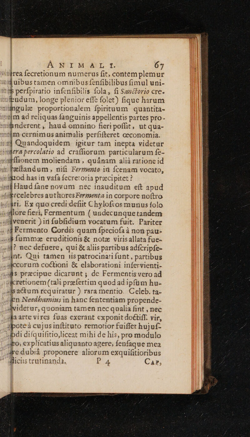 ÁNIMGAL It 65 drea fecretionum numerus fit, contem plemur uq uibus tamen omnibusfenfibilibus fimul uni- itp perfpiratio infenfibilis fola, fi Sazézorio cre. feudum, longe plenior effe folet) fique harum wwngule proportionalem ípirituum quantita- slm ad reliquas fanguinis appellentis partes pro- ifinderent ,, haud omnino fieripoffit, ut qua- fima cernimus animalis perfifteret ceconomia. us] Quandoquidem. igitur tam inepta videtur yimdera percolatio ad craffiorum. particularum fe- wiifffionem moliendam , quánam alià ratione id d Feellandum ; nifi Fermento i fÍcenam vocato, iiiod has in vafa fecretoria przcipitet ? int Haud fane novum nec inauditum eft apud diibrcelebres authores Fermenta in corpore no(tro irri. Ex quo credi defit Chylof:osmunus folo Jiaflore fieri, Fermentum ( undecunque tandem qlfvenerit )in fubfidium vocatum fuit. Pariter 4,44 Fermento Cordis quam fpeciofa à non pau- iub fumma eruditionis &amp; note virisallata fue- »9l? nec defuere, qui &amp; aliis partibus adfcripfe- pnt. Qui tamen iis patrocina'i funt , partibus «mccorum coctioni &amp; elaborationi infervienti- s przcipue dicarunt ; de Fermentis vero ad sicretionem (tali przfertim quod ad ipfüm hu- qs actum requiratur ) rara mentio. Celeb. ta- In Needbamins in hanc fententiam propende- dviderur, quoniam tamen nec qualia fint , nec ila arte vires fuas exerant exponit doctiff. vir, ,alpoteà cujus inftituto remotior fuiffet hujuf- di difquifitioliceat mihi de his, pro modulo ' Ado» explicatius aliquanto agere, Íenfaque mea gre dubiá proponere aliorum exquifitioribus  dicis trutinanda. D'A CaP,
