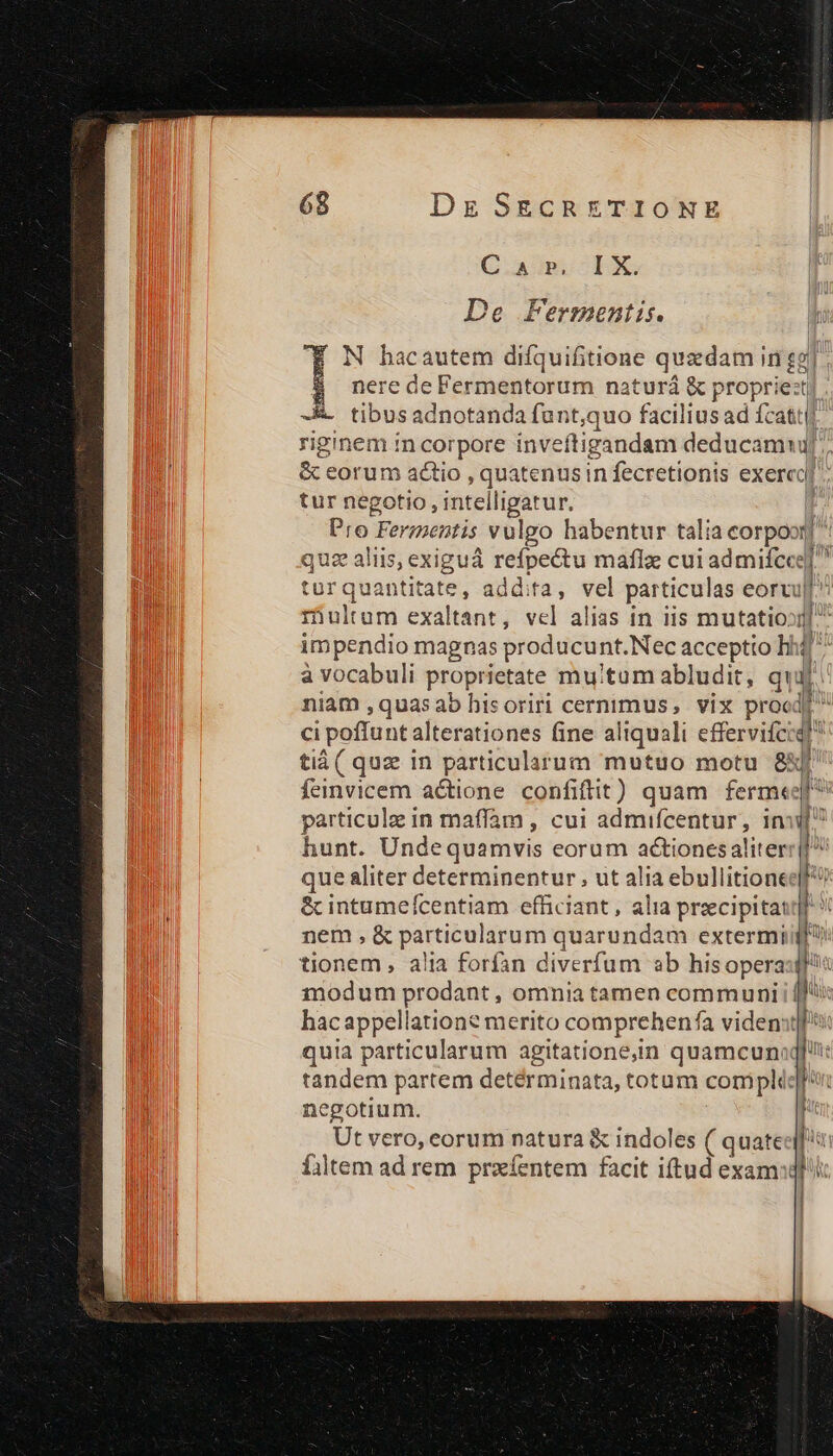 Dz SECRETIONE Cam clX De Fermentis. Mr N hacautem difquifitione quadam in gg] nere de Fermentorum naturá &amp; proprie:t t tibus adnotanda funt,quo facilius ad cati [, riginem in corpore inveftigandam deducamu[' &amp; corum actio , quatenus in fecretionis exercoy tur negotio, intelligatur. | Pro Fermentis vulgo habentur tali ia corpoor] quz aliis, exiguá refpectu maflz: cui admife T^ turqua antitate, addita, vel particulas eorru i iultum exaltant, vel alias in iis mutatio» fo impendio magnas producui nt. Nec acceptto li Jj: à vocabuli proprietate mutum abludit, qui niam ,quasaob hisoriri cernimus, vix prood ci poffunt alterationes fine aliquali effervifciq! tiá ( quz in particularum mutuo motu 8X feinvicem actione confiftit ) quam ferm«e particule in maffam , cui admifcentur, inii hunt. Undequamvis eorum actiones aliter ü que aliter determinentur , ut alia ebullitione &amp; intumefcentiam efficiant , alia praecipita: nem, &amp; particularum quarundam extermi tionem, alia forfan diverfum ab hisopera:ff« 11odum prodant , omnia tamen communi 1 hacappellation? merito comprehenfa vident] quia particularum agitatione,in quamcuna] tandem partem detérminata, totum compli:] negotium. Ut vero, corum natura &amp; indoles ( quate fjtem ad rem przíentem facit iftud exam: má — —
