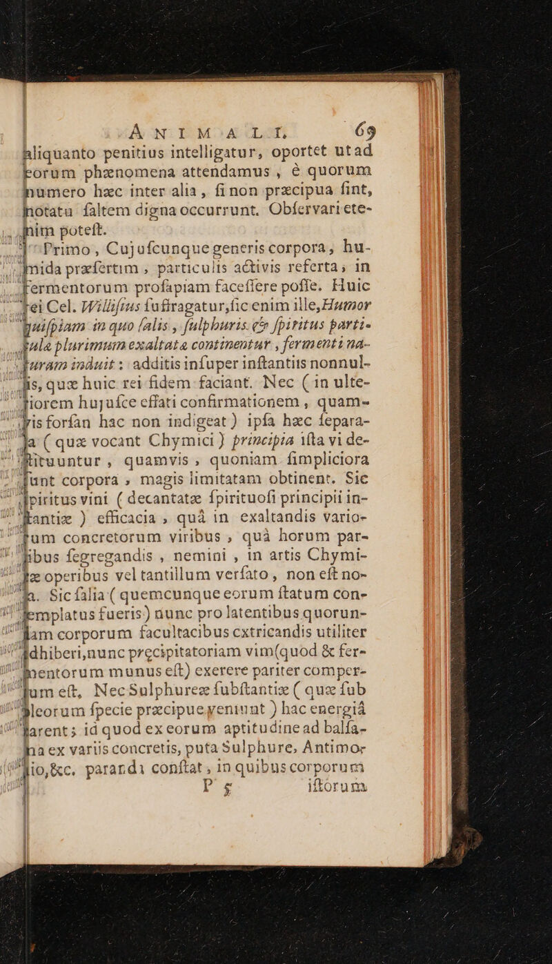 hliquanto penitius intelligatur, oportet utad Forum phznomena attendamus , é quorum inumero hzc inter alia, fi non prxcipua fint, jiotatu faltem digna occurrunt. Obfervari ete- , Jnita poteft. J^ Primo , Cujufcunquegeneris corpora, hu- /mida praefertim , particulis activis referta, 1n Fermentorum profápiam faceflere poffe. Huic fei Cel. Willifrus fufiragatur,fic enim ille, utor aeifpiam in quo falis , falpburis. c fpiritus parti- pala plurimum exaltata continentur , fermenti na- puram induit ;: additis infuper inftantits nonnul- Jis, quz huic rei fidem faciant. Nec (1n ulte- Tiorem huguíce effati confirmationem , quam- grisforífan hac non indigeat) ipfa hac fepara- la ( quz vocant Chymici) prénczpza ita vi de- ituuntur, quamvis, quoniam fimpliciora Junt corpora , magis limitatam obtinent. Sic d piritus vini ( decantatz fpirituofi principii in- Kantiz ) efficacia , quá in exaltandis vario- fum concretorum viribus , quà horum par- libus fegregandis , nemini , in artis Chymi- ae operibus vel tantillum verfato, non eft no- P Sic falia ( quemcunque eorum ftatum con- /! emplatus fueris) uunc pro latentibusquorun- gam corporum facultacibus cxtricandis utiliter  A3dhiberi,nunc precipitatoriam vim(quod &amp; fer- nentorum munus eft) exerere pariter comper- jumet, NecSulphurez fubítantiz ( quz fub 3Meorum fpecie przcipueyeniunt ) hac energiá JV Rarents id quod ex eorum aptitudine ad balfa- Ina ex variis concretis, puta Sulphure, Antimor Jio, &amp;c. parardi conftat , 1n quibns corporum | Iro ifforum lm.