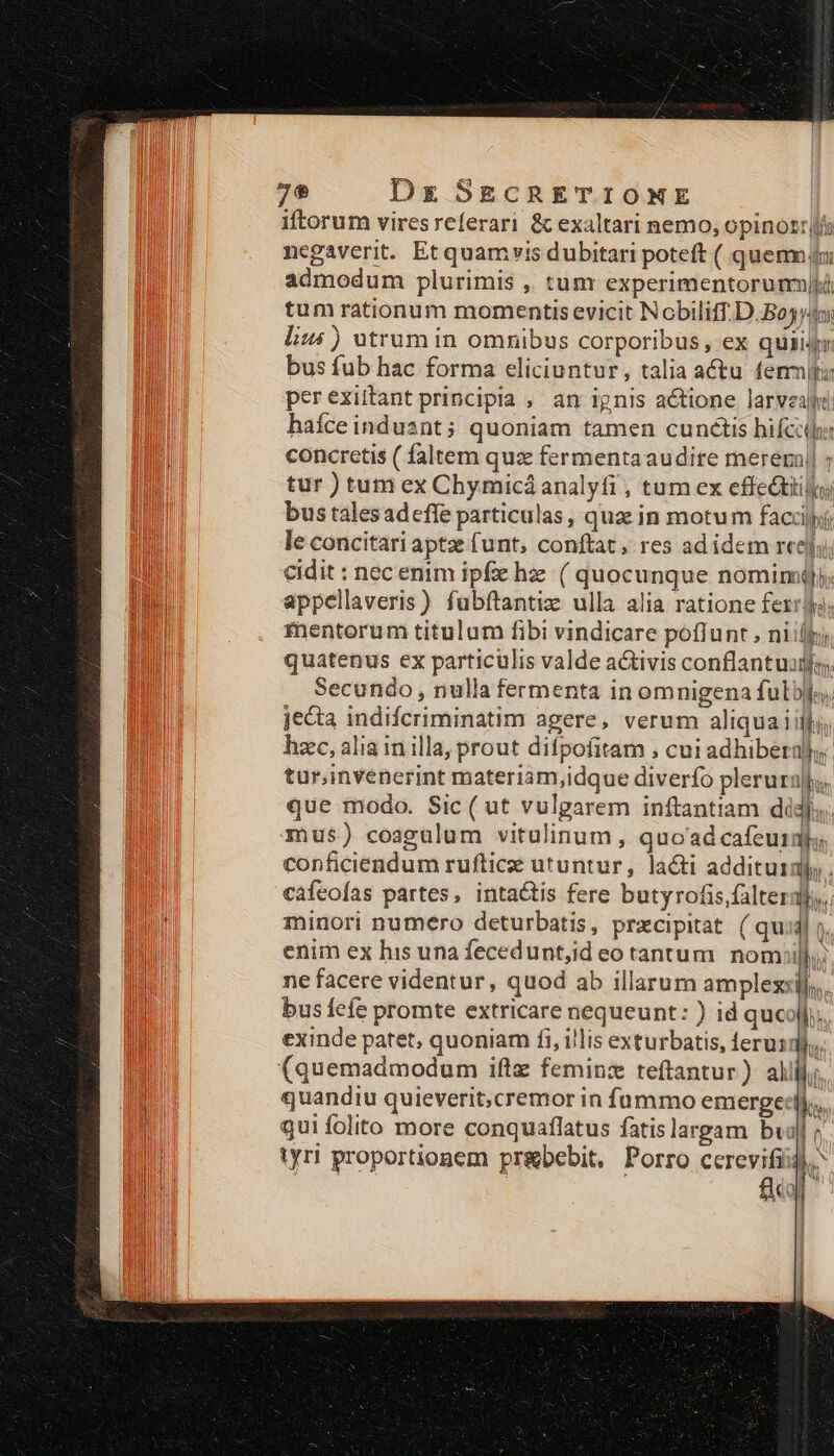LL. Dx SECRETIONE iftorum viresreferari &amp; exaltari nemo, opinot: [jo negaverit. Et quamvis dubitari poteft ( quemnm admodum plurimis ,. tum experimentorumlü tum rationum momentis evicit Nobiliff.D.50j4 lius) utrum in omnibus corporibus, ex quii4 bus fub hac forma eliciuntur, talia actu fermta per exiitant principia , anm ignis actione larveald haíce induant; quoniam tamen cunétis hifce: concretis ( faltem quz fermentaaudire merem| : tur ) tum ex Chymicáanalyfi , tum ex effe&amp;tiily bus talesadeffe particulas, qua in motum facciji le concitari aptze (unt, conftat, res ad idem reel; cidit : nec enim ipfe hz. ( quocunque nomimii, appellaveris) fubftantiz ulla alia ratione ferra. fnentorum titulum fibi vindicare poflunt , niiljj quatenus ex particulis valde a&amp;ivis conflantuujfs;. Secundo, nulla fermenta in omnigena fulbjl,. jecta indifcriminatim agere, verum aliqua 1ilfij; hzc, alia in illa, prout difpofitam , cui adhiberaljy. tur;invenerint materiam,idque diverfo plerura que modo. Sic( ut vulgarem inftantiam dia mus) coagalum vitulinum , quo'ad cafeuiaj conficiendum ruftice utuntur, lácti addituigj cafeofas partes, intatis fere butyrofis falteraly., minori numero deturbatis, precipitat. ( quj] ] — aX enim ex his una fecedunt,id eo tantum. nomi ne facere videntur, quod ab illarum amplexi] bus fefe promte extricare nequeunt: ) id quco| exinde patet, quoniam fi, illis exturbatis, ferus (quemadmodum iftz feminz teftantur) alli quandiu quieverit,cremor in fümmo emerge: qui folito more conquaflatus fatislargam bw tyri proportionem pr&amp;bebit. Porro cerevifi ha T ^ Mu — h ^ ! m J ! h Ne ^ 1 i | ! |