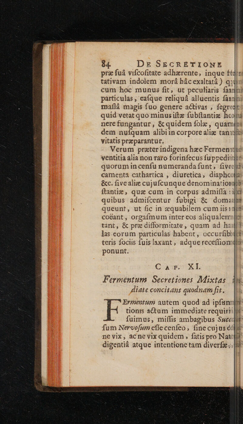 prz fuá vifcofitate adhzrente, inque £íqoni tativam indolem morá bácexaltatá ) qj cum hoc munus fit, ut peculiaris fas? pàárticulas , eafque reliquá alluentis fasnlhi maflà magis fuo genere activas , fegreqic: quid vetat quo minusiftz fubftantiz hcojhi nerefunpantur, &amp; quidem folz , quami dem nuíquam alibiin corpore aliz tant vitatis przparantur. Verum prazterindigena hzc Ferment|té ventitia alia non raro forinfecus fuppeditiji quorum incenfü numerandafunt, fivecd! camenta cathartica , diuretica, diaphcoflz &amp;c. fivealiie cujufcunque denominatiopmib ftantiz, qus cum in corpus admifla :3ji quibus admifcentur fubigi &amp; domajfi queunt, ut fic in zquabilem cum iis1380 coéant, orgafmumi inter eos aliqualer|io tant, &amp; pre difformitate , quam ad haut? las. corum particulas habent, occurfib teris fociis fuislaxant, adquereceffion ponunt. C ap. XI Fermentum Secretiones Mixtas diate concitans quodnam fit.