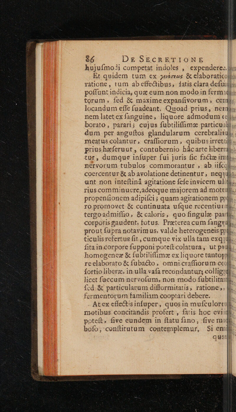 hujuímo?i competat indoles ,' expendere. jv: Et quidem tum ex jeteros &amp; claboratico|t ratione, tum ab effectibus, fatis clara defui: poffunt indicia, que eum non modoin ferm torum, fed &amp; maximeexpanfivorum , cergj locandum effe fuadeant. Quoad prius, nernjo nem latetex fanguine, liquore admodum «eti borato, parari; cujus fubtiliffimse particujlylj; dum per anguíftos glandularum cerebralita meatus colantur, craffiorum , quibus irretü nervorum tubulos commorantur , ab iifcq]l-; coercentur &amp; ab avolatione detinentur, nequ unt non inteftiná agitatione fefe invicem ul riuscomminuere,adeoque majorem ad mott propeníionem adipifci ; quam agitationem pp ro promovet &amp; continuata ufque recentiurag tergoadmiffio, &amp; caloris, quo fingulz pauli. corporis Paudent, fotus. Preterea cum fang prout fupra notavimus, valde heterogeneis poti ticulis refertus fit , cumque vix ulla tam exqjJi.; fita incorpore fupponi poteft colatura, ut pui homogene: &amp; fubtiliffimz ex liquore tantoj re elaborato &amp; fuba&amp;o , omnicraffiorum cc fortio liberz, in. ulla vafa recendantur; collig licet füccum nervofum, non modo fubtilita: fed. &amp; particularum difformitatis, ratione; fermentorum familiam cooptari debere. Atex effe&amp;tisinfuper, quosin mufculortult motibus. concitandis profert , fats hoc eviiqli poteít, five eundem in ftatu fano, five mq. boío; cenititutum contemplemur, S1 eni qua