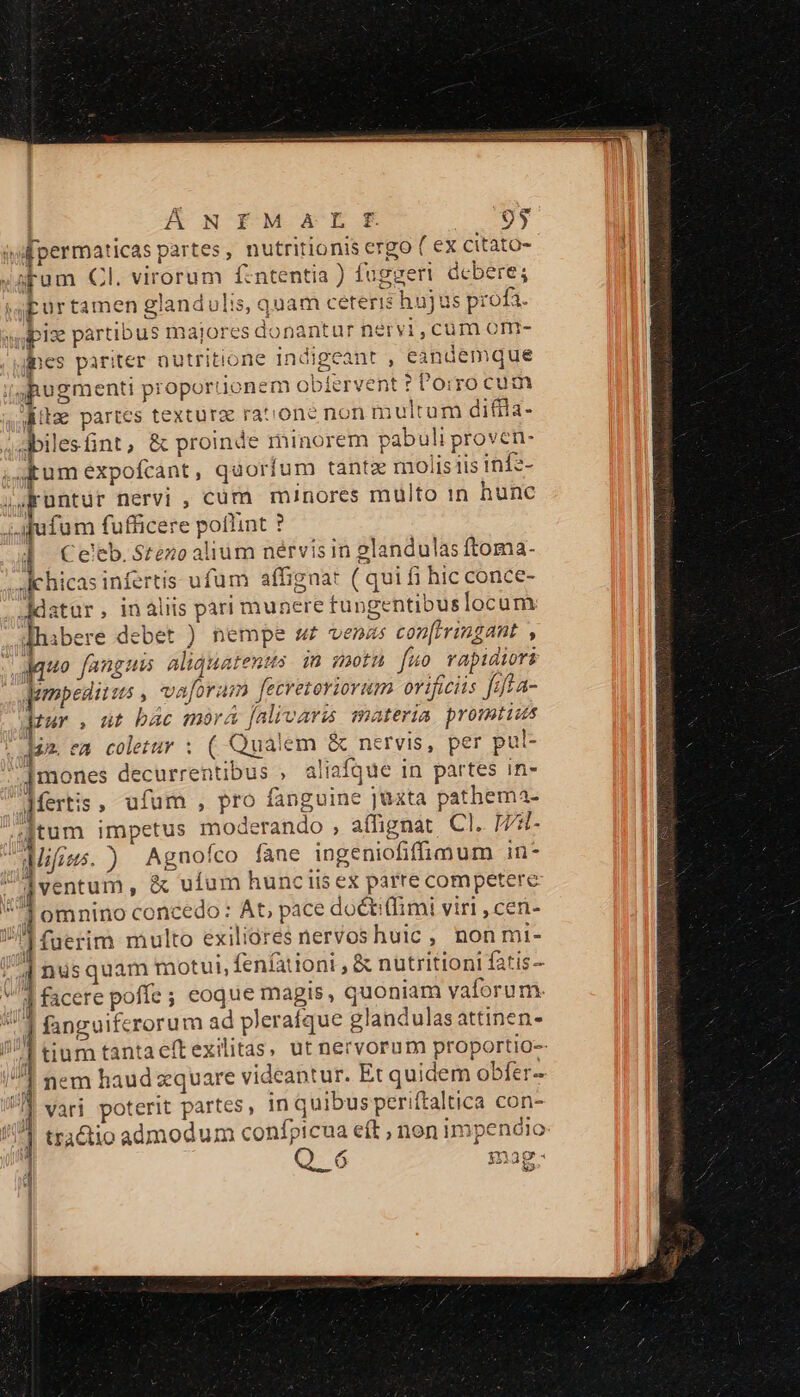 ÁNIEMaAEtÉE 93 apum Cl. virorum f:ntentia ) foggeri debere; Lurtamen glandulis, quam ceteris h üjus p: :ofa. fpes pariter nutritione indigeant , eandemque iua dito partes texturz rat one no nmultum difila- abiles fint , &amp; proinde minorem pabuli proven- £um expofcant, quorfum tantz mo; lisiis inf2- üntür nervi , cüm minores multo in hunc € €— — — : Celeb. Stezo alium nérvisin glandulas ftoma- chicas infertis ufum affignat (quii hic conce- ibere debet ) nempe z£ venas con[rringant ; jquo [anguis aliquatenus. in gmotn fu rapidiori dopedirms vaforam | Hféiiaiu orificiis Jaffa- pr , üt bác mora falivaris 1 atería promtius Jim. ea colezur : ( Qualem &amp;o nervis, per pul- ]mones decurrentibus , ali iafque in partes in- dfertis , ufum , pro fanguine jüzta pathema- jtum impetus moderando , a(fignat Cl. H- [ventum , &amp; uíum hunciis ex parre competere l omnino concedo : At, pace doétiffimi viri , cen- | (uerim multo exiliores nervoshuic , non mi- nusquam motui, fenfationi , &amp; nutritioni fatis | facere poffe; eoque magis, quoniam vaforum. Po rorum ad pleraíque gl landulas attinen- tinm tantaeftexilitas, ut nervorum proportio-- nem haud zquare videantur. Et quidem obfer- vari po xXterit partes , in quibus periftaltica con- tractio admodum confpicua eft , non impendio 823 ce WESTEN TOS 3 — RW HB