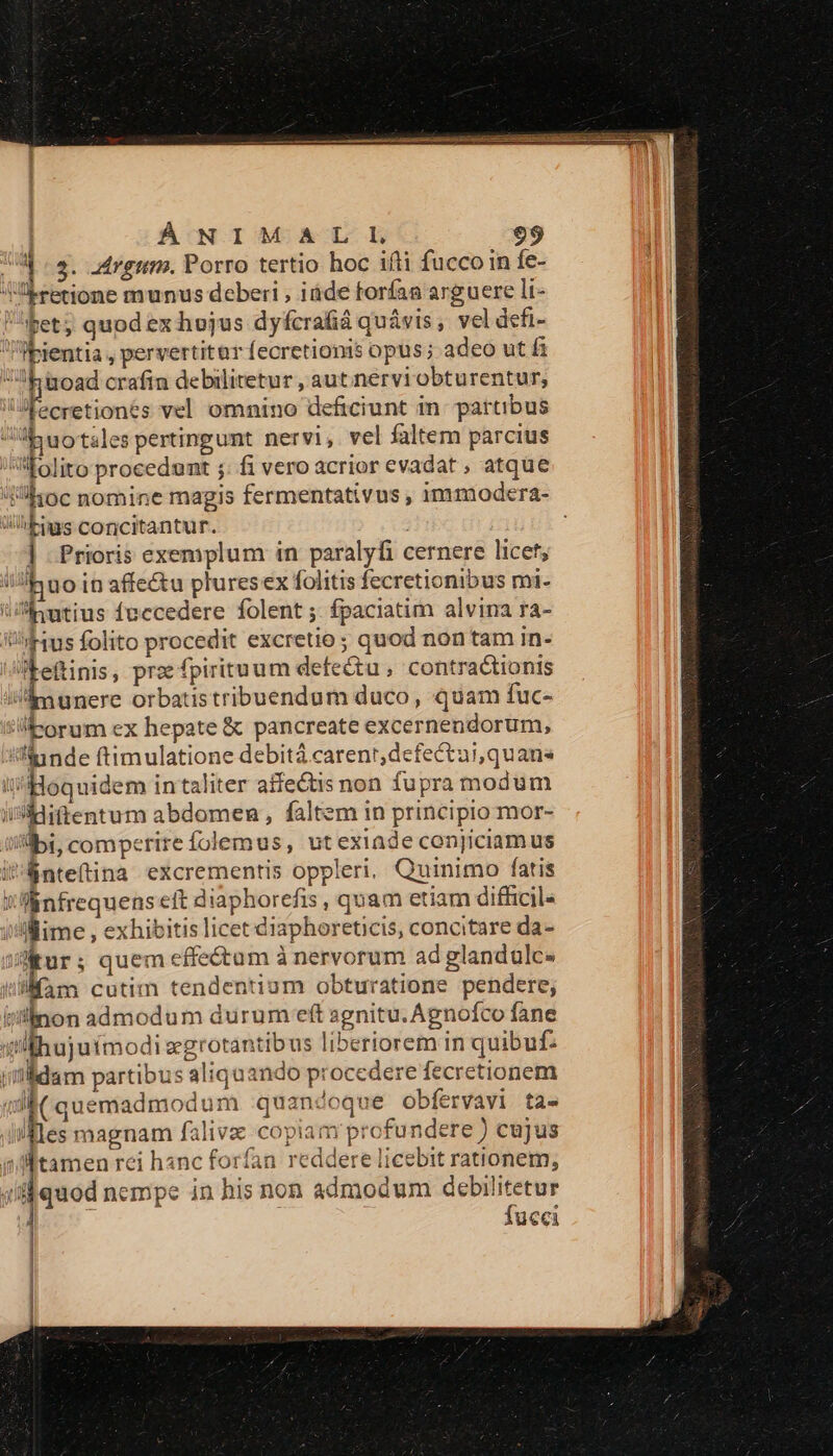 ÀÁNIMALIL | 3. -drgim. Porro tertio hoc ifti fuccoin fe- Aretione munus deberi , iáde forfaa arguere li- bet; quod ex hojus dyfcrafá quávis, vel defi- -pientia , pervertitür (ecretionis opus; adeo ut fi :h 'juoad crafin debilitetur , aut nervi obturentur, 'fecretiones vel omnino deficiunt in: partibus «yuotsles pertingunt nervi, vel faltem parcius folito procedunt ;: fi vero acrior evadat , atque loc nomine magis fermentativus , immodera- bs concitantur. | ] Prioris exemplum in paralyfi cernere licef, Jh uo in affe&amp;u plures ex folitis fecretionibus mi- Jinutius fnecedere folent ;. fpaciatim alvina ra- ius folito procedit excretio; quod non tam in- bettinis, prz fpirituum defe&amp;tu , contractionis i'inunere orbatistribuendum duco, quam fuc- tiorum ex hepate &amp; pancreate excernendorum, Iinnde ftimulatione debitá carenr;defectui,quans i ÀHoquidem intaliter affectis non fupra modum i*idiffentum abdomen, faltem in principio mor- iili, comperirefolemus, utexiade conjiciamus i'Rnteftina excrementis oppleri, Quinimo fatis JMnfrequens eft diaphorefis , quam etiam difficil« i'liime , exhibitis licet diaphoreticis, concitare da- A ; quem effe&amp;um à nervorum ad glandulce dll fam cutim tendentium obturatione pendere; tiillnon admodum durum eft agnitu.Agnofco fane i! lhujuimodi segrotantibus liberiorem in quibuf. ildam partibus aliquando procedere fecretionem C quemadmodum quandoque obfervavi ta- ifles magnam falivz copiam profundere ) cujus jn p rei hanc forfan reddere licebit rationem, quoc nempe in his non admodum debilitetur Es fucci |