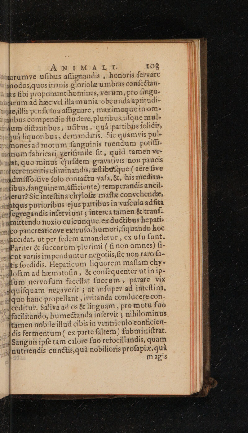 iarumve ufibus aflignandis ; honoris fervare t lnodos,quos inanis gloriolx umbras confcc&amp;tan- ies fibi proponunt honrines, verum, pro fingu- iukrum ad hzc vel illamunia obeunda aptitudi- iike;illis penfvfua affignare , maximoque inom- ismlibus compendio ftudere, pluribusjiifque mul- injum diftantibus, u&amp;bus, quà partibns lolidir, iifjuà liquoribus , demandatis. Sic quamvis pul. zimones ad motum fanguinis tuendum potiffi- inum fabricari. zerifimile fir, quid tamen ve- dgiat, quo minus ejufdem gravativis non paucis xwtecrementis eliminandis, eeftibutfque ( aére five midmiffo,five folo contactu vafa, &amp;, his mediane ifibus.fanguinem,áfficiente) temperandis ancil- idetut?Sic inteftina chylofie maflx convehendze, (iiRtqus purioribus ejus partibus in vaículaadfita wafegregandis inferviunt ; interea tamen &amp;c tranf. ;dimittendo noxio cuicunque.ex ductibus hepati- sifpo pancreaticove extrüfo;humori;fiquando hoc «silaccidat, ut per fedem amandetur , ex ufu funt. »dPariter &amp; fuccorum plurimi ( fi non omnes) fi- »llcut variis impenduntur negotiis,fic non raro fa- utis fordidis. Hepaticum liquorem maflam chy- ' allofam ad hzmatofin, &amp; confequenter ut in ip- »um nervofum faceflat fuccum , parare vix .i quifquam negaverit ; at infuper ad inteítina, -iiquo hanc propellant , irritanda conducerecon- deceditur. Saliva ad os &amp; linguam , pro motu fuo ;ilfacilitando, humectanda infervit nihilominus Ítamen nobile illud cibis in ventriculo eonficien- ; Mis fermentum( ex parte faltera) fubminiftrat. ,dSanguis ipfe tam calore fuo refocillandis, quam sfnutrrendis cunctis,quà nobilioris profapiz, quà m agis ]