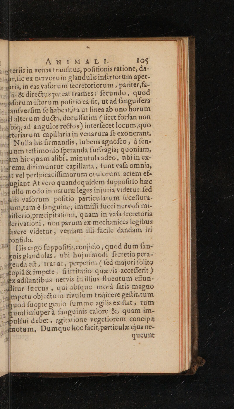 uteris tn venas rranfitus, pofitionis ratione, da- gr,ücex nervorum glandulis infertorum aper- bforumiftorum pofitio ea fit, ut ad fanguifera Janfverfim fe habear;ita ut linea ab uno horum Fema dirimuntur capillaria , tunt vafa omnia, sl ullo modo in naturz leges injuria videtur.íed Alis vaforum pofitio particularum féceffura- Werivationi , non parum ex mechanices legibus hvere videtur, veniam illi facile dandam iri tonfido. 1 j«endaeít, trarac, perpetim ( fed majori folito alitur fuccus , qui ablque morá fatis magno ghuod fuopte genio iumme agilisexiftat, tum uper à fanguinis calore &amp;;, quam im- 4dpulfui debet, agitatione vegetiorem concipit queunt (a