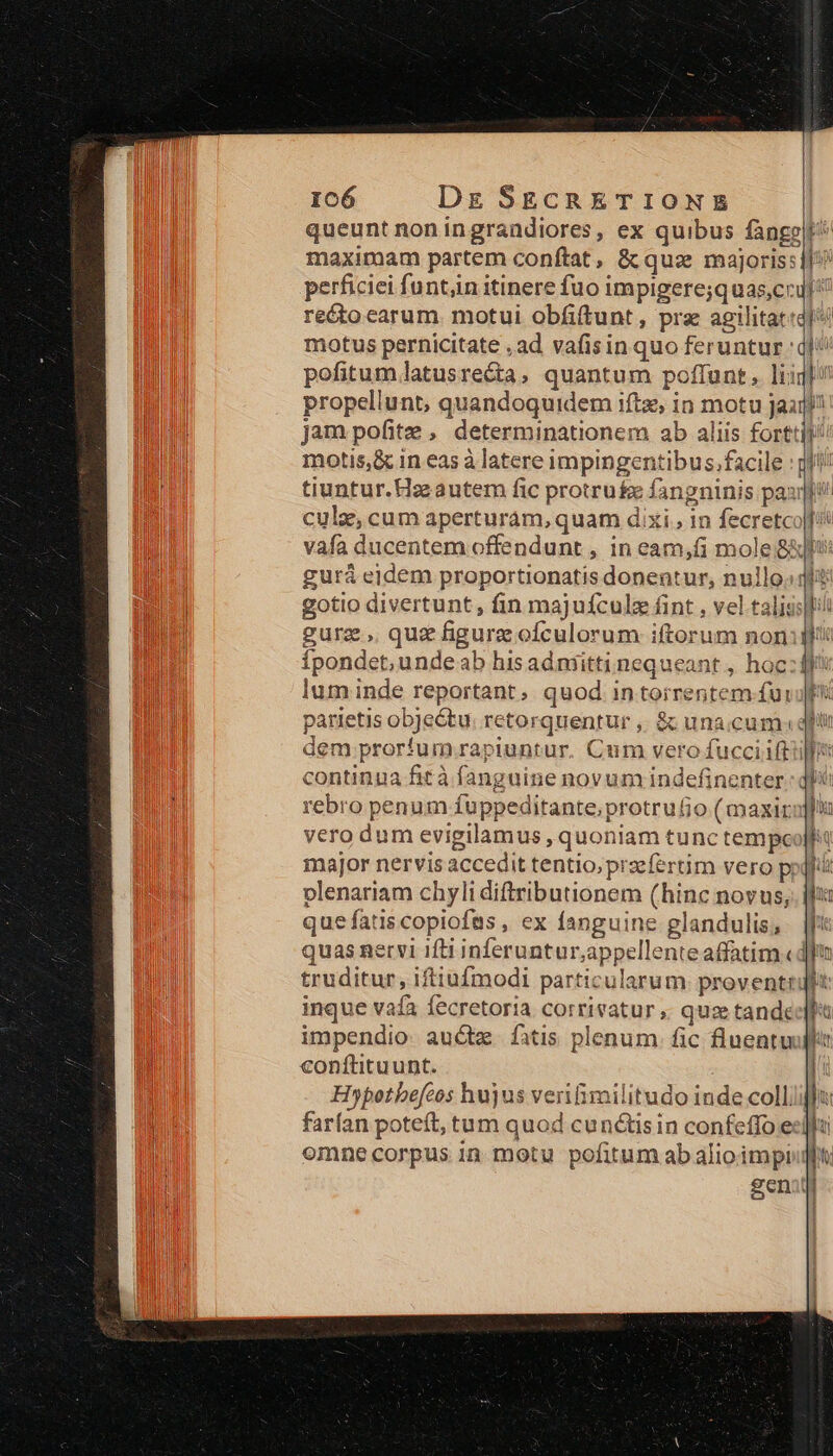 queunt noningrandiores, ex quibus fange maximam partem conítat, &amp; qus majoris j f perficiei funtin itinere fuo impigere;quas;cr reco carum. motui obfiftunt, pra aeilitat:di motus pernicitate ,ad vafis in quo feruntur ql pofitum.latusre&amp;ta, quantum poffunt. lii] propellunt, quandoquidem iftz, in motu Jail jam pofitze , determinationem ab aliis forttil motis,&amp; in eas à latere impingentibus.facile : gf! tiuntur. Haz autem fic protru&amp;e fangninis pax cule, cum aperturám, quam dixi , in fecretco|]/i vafa ducentem offendunt , in eam,fi mole 8xbi: gurá eidem proportionatis donentur, nullo. ql? gotio divertunt , fin majuículz fint , vel talis:ll gura. quz figurz ofculorum iftorum non: ! vt nuts i WH Ípondet;unde ab his admitti nequeant, hoc: ffi lum inde reportant, quod in torrentem fui parietis objeótu retorquentur ,. &amp; unaccum:q dem prorfum rapiuntur. Cum vero fucciift continua fità fanguine novum indefinenter rebro penum fuppeditante,protrufio (maxir vero dum evigilamus , quoniam tunc tempc major nervis accedit tentio, praefertim vero p; plenariam chyli diftributionem (hinc novus, que fatis copiofas , ex fanguine glandulis; quas nervi ifti inferuntur;appellente affatim «dl truditur, iftiufmodi particularum proventrult inque vafa fecretoria corrivatur ,. quze tande impendio auct. fatis plenum fic fluentu conftituunt. Hopotbefcos hujus verifimilitudo inde colliifi farían poteít, tum quod cunctisin confeffo e«] omnecorpus in motu pofitum abalioimpiull genit roue
