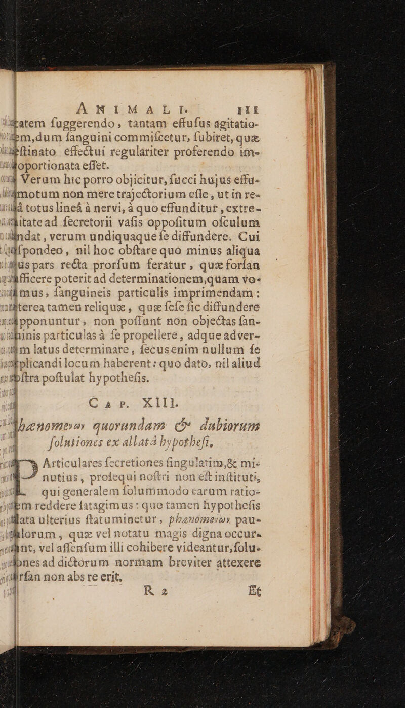 A NIMAIL iKatem fuggerendo, tantam effufus agitatio- 'Bm,dum anguini commifcetur, fubiret, qua Wítinato effectui regulariter proferendo im- db tionata effet. il Verum hic porro objicitur, fucci hujus effu- i'Ámotum non mere trajectorium efle , ut in re- ilà totus lineá à nervi, à quo effunditur , extre- üitate ad fecretorii vafis oppofitum ofculum lindat, verum undiquaque fe diffundere. Cui Qlfpondeo , nil hoc obftare quo minus aliqua uus pars re&amp;a prorfum feratur, qu: forían Miicere poterit ad determinationem,quam vo- ljmus; fanguineis particulis inprcsoaiam: wMterea tamen relique , quiz fefe fic diffundere udi ponuntur, non pofl: ant non objectas ved vanis particulas à fe propellere , adque adver latus determinare, fecusenim nullum fe ifplicandi locum haberent: quo dato, nil aliud ibftra poítulat hypothefis. d j Car. Xlll. Mzenomevav guoran 1 dam &amp; dabierum j ! ge DERE AT PTRCRNETES 4 JotRELo0nES €X ALLAEA Dy] ud »*  Articulare: es fect tiones fingulat c mie — (i 2 A sd nutius, pr O equi noitri non eit ntituti, 3 4 ín j qui generalem Salamina i0 earüm ratio- übm redde re latagim üs:quotamen hy pot licfis ifllata ulterius flatar minetur , , ph banomer paue Jklorum , aes vel notatu magis digna occur« vint, ve laffenfum illi cohibere videantur,folu- dbnes ad dictorum normam breviter attexere wilirfan non abs re erit. ] i R2 Et