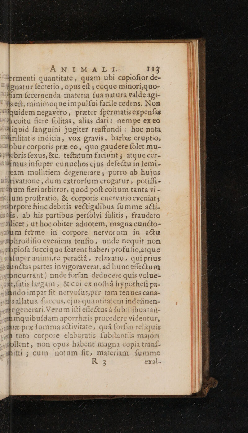 Ermenti quantitate, quam ubi copiofior de- llgnatur fectetio 9 ,Opus eft; ; Coque minori,quo- iliam fecernenda materia fua natura valde agi- Ils et, minimoque impu)fui facile cedens. Non Ipuidem negavero , practer fpermatis expenfas b coitu Sere folitas, alias dari: nempe ex eo liquid fanguini jugiter reaffundi : hoc nota irilitatis indicia, vox gravis, barbe eruptio, iIbbur corporis pre eo, quo gaudere folet mu- Webri — teftatum faciunt j atquecer- ceontopec ' eunu ki din defectu in femi- fam mollitie: degenerare ; porro ab hujus iA rivatione , dum ext trorfum erogatur ; potiffi- ibum diae r,quod poft coitum tanta vi -- ium proftratio, &amp; mods enervatio eveniat ; b f E hinc dcb itis vectigalibus fumme aci- ab his partibus perfolvi folitis , fraudato licer ; ut hoc obiter adnotem, magna cuncto- uim ferme in cor rpore nervorum in actu üphrodifio eveniens tenfio, unde nequit non ,dibplofa fucci quo fcatent haberi profu(íio,atque tMuper animi,re peractá,, per is qui prius dinótas ; partes in vigoraverat, ad hunc effectum bncurrant) nnde forfan deducere quis volue- i fatis es am, &amp;cul ex noítrá hyporhef pa- l&amp;ndoimpar fit nervofus,per tam tenues cana- id as jllatus, f fuccus, ejusquantitatem inde(inen- vceneravi Veriim xo eM n PE el E or VIA TW re enerari. Verum iítt effectus à fubiilibustan- Bmquib: uídam aporrhzis proceaere videntur * 4 : 2! í ^ (* ^V i 4 - 13 YA 343 00 quirat 13 : 1 valimiiiv uz príumt iaactivitàte, quà rorian requis m toto Corpore eiaborats iuoitantiis matrory í a«5:ollent, non opus habent magna copia traní- 4 Ted 111 mnfinr » uATYGQO dasne3ma ida ttti ; cuin notum it, materiam iumme 4 R 2 exals