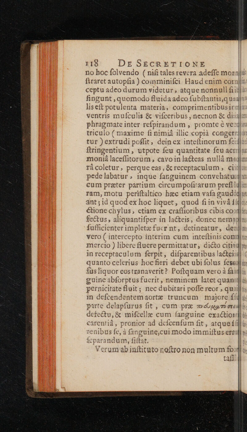 no hoc folvendo ( nifi Series ra adeffe morali ftraret autopfia ) comminifci Haud enim corni: ceptiadeo tiurumandetibsMtq ie n MN fi ipic fingunt , quomodo fluida adeo fubfta antia,qus: liseft potulenta materia, comprimentibusiraji ventris mufculis &amp; vifceribus , necnon &amp; dii: phragmate inter refpirandum , promte é vez triculo ( maxime fi nimiá illic copià congerrauii tur ) extrudi poffit , dein ex inteftinorum felit ftringentium , utpote feu quantitate ieu acria moniá laceffitorum cavoinlaéteas nullà magjur rácoletur, perque eas, &amp; receptaculum , cif pedelabatur; inque fanguinem convehatuugi cum prater partium circumpofitarum prefliglta ram, motu periftaltico hzc etiam vafa gaud 221: quod Mapiioubn, duod étione chylus, ctiam ex craffioribus cibis coogi fe&amp;us, aliquantifper in lacteis, donec c nem] fufficienter impletz fucr nt, detineatur, de vero ( intercepto interim cum inteftinis con mercio ) libere uere permittatur, diéto citi in receptaculum ferpit, difparentibus lacteiig quanto celerius hocfieri debet ubi folus fes fus liquor eostzanaverit? Poftquam vero à fà | cuine abforptus fuerit qeu etos pernicitate fluit ; nec dubitari poffe reor , qu. 1n defcendentem aorta truncum majore f pep del apfurus m: cum prz nd M [d £2 ^ Uu 2. ce d p C atqueí I s copper E In fittat. nftituto noftro non multum foo tafl