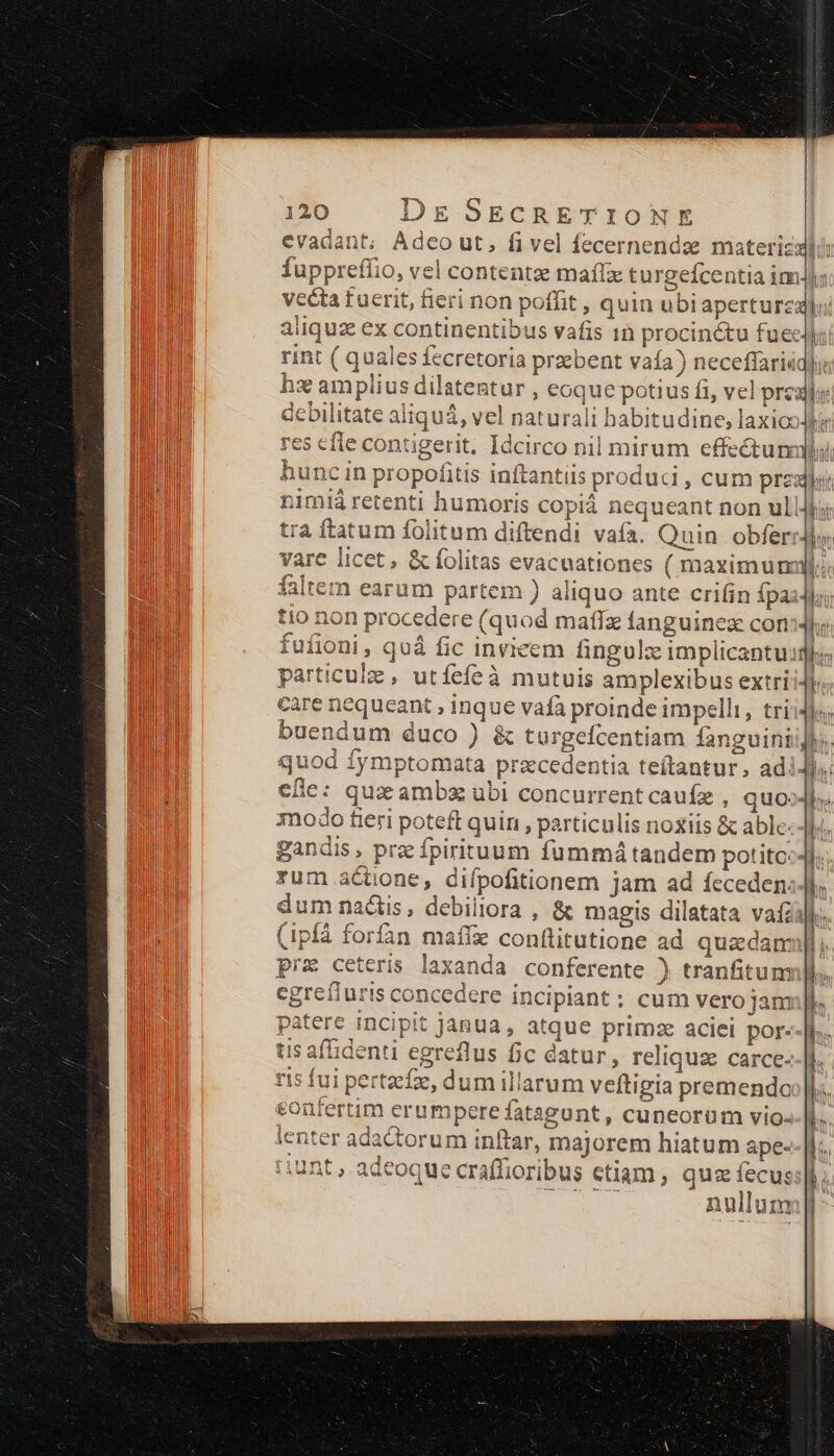 rint ( quales fecretoria przbent vaía) neceffariáq hs amplius dilatentur , eoque potius fi, vel prca f vare licet , &amp; folitas evacnationes ( maximun falten earum partem ) aliquo ante crifin fpa tio non procedere (quod maffz fanguinex con fufioni, quà fic invicem fingulze implicantuii care nequeant , inque vafa proinde impelli, tri buendum duco ) &amp; turgefcentiam fanguini quod iymptomata praecedentia teítantur, ad. 11 LE r1 ]4 A modo fieri poteft quin , particnlis noxiis &amp; able: Yum actione, difpofitionem jam ad fcceden: dum nactis, debillora , &amp; magis dilatata vaf (ipfá forfan maffie conftitutione ad quzdam pre ceteris laxanda conferente ) tranfitum egreíiuris concedere incipiant ; cum vero jam patere incipit janua, atque primze aciei por. tis afhidenti egreflus fic datur, reliquz carce- ris fui pertzcfz, dum illarum veftigia premendo sonrertim erumpere fatagont, cuneorum vio- enter adactorum inftar, majorem hiatum ape- unt , adeoque craffioribus etiam , quz fecus: nullum