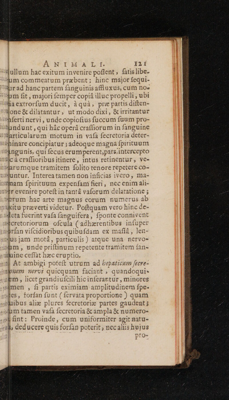 idullum hac exitum inve eie ent, fatislibe. dum commeatum przbent: hinc major fequi- Mir ad hanc partem fanguinisa affluxus, cum no» ium fit ; majori femper co piá ill luc propelli , ubi lia extrorfum d ducit, baia uà, pre partis diften- done &amp;dilatantur, ut modo dixi, &amp; irritantur Iri nervi undec copioftus fuc cum fuum pro- amndunt , qui hác operá craffiorum in fanguine Warticularum motum in vafà fecretoria deter- 'hinare concipiatur ; adeoque magna fpirituum dngunis, qui fec be i c FRA Ie rs,intercepto llc à craffioribus itinere, intus retinentur, ve. Haro mque tramitem folito tenore repe etere co- wuntur. Intereatamen non inficias 1vcro , ma- iffnam fpirituum E fieri , nec: cnim ali- Er evenire poteft in tantá vaforum delatatione ; trum hac arte magnus eorum numerus ab i «kit praverti videtur. Poftquam Mis ose deta fuerint vafa fangui ifera, fponte connivent tÉcretoriorum ofcula ( adhzr atibus infuper Aran vifcidioribus quibu iídam ex afit len- ius jam motá, particulis i tque una nervos | pm. , unde priftinum tente tramitem ían- y Ac bxsbiyi poteft utrum ad be baticam [ecre- puem nervi quicquam faciant , quan doqui- ibm , licet erandiufcili hic inferantur, minores wamen , fi partis eximiam amplitudinem fpe- Jes, forfan funt ( fervata proportione ) quam libus alix plures fecr retorize e partes gaude ent; ecretoria &amp; ampla &amp; numero- fnt: Proinde, cum d'iüifórgiicer agit natu- «ub deducere quis forfan poterit ; necaliis hujus T^r ITO Mit