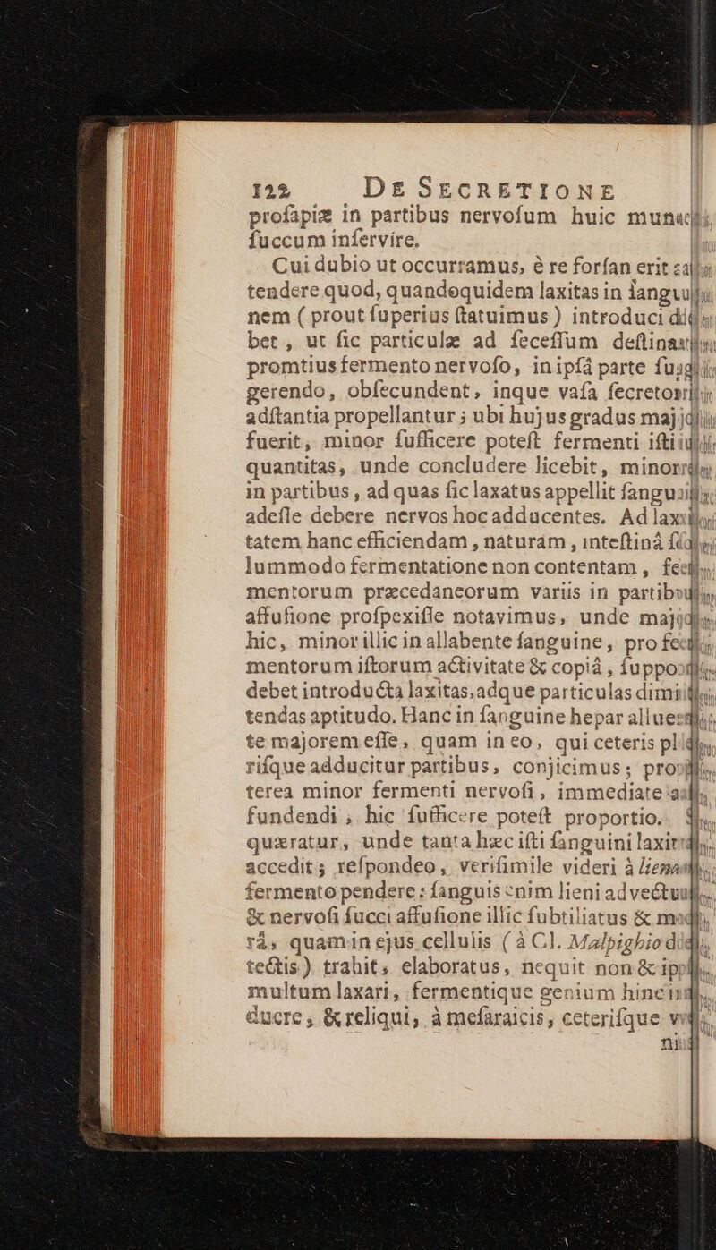 profapig in partibus nervofum huic mun«jli fuccum infervire. | Cui dubio ut occurramus, e re forían erit zal; tendere quod, quandequidem laxitas in langvuli nem ( prout fuperius (tatuimus) introduci dij; bet , ut fic particulae ad íeceffum deftinaulla promtius fermento nervofo, inipíà parte fusli: gerendo, obfecundent, inque vafa Gali adítantia propellantur ; ubi hujus gradus maj fuerit, minor fufficere poteft fermenti ifti 1 quantitas, unde concludere licebit, minoris in partibus , ad quas fic laxatus appellit fanguiifls: adefle debere nervos hocadducentes. Ad laxis tatem hanc efficiendam , naturám , inteftiná fidly lummodo fermentatione non contentam ,. fecil. mentorum przcedaneorum variis in partibouly affufione profpexifle notavimus, unde majidla hic, minorillic in allabente fanguine, pro fe mentorum iftorum a&amp;ivitate &amp; copiá , fuppoorlie debet introducta laxitas,adque particulas dimiiff tendas aptitudo. Hanc in fanguine hepar allueqi,; te majorem effe, quam ineo, qui ceteris pl rifque adducitur partibus, conjicimus; pro: terea minor fermenti nervofi, immediate:a fundendi ,. hic fufficere poteft proportio. quxratur, unde tanta hzc ifti fanguini laxir accedit; refpondeo, verifimile videri à liema fermento pendere : fanguis ^nim lieni ad vectuufl.. &amp; nervofi fucci affufione illic fubtiliatus &amp; mr rà, quamun ejus cellulis ( à Cl. Malpighio d tectis ). trahit, elaboratus, nequit non &amp; ip; nultum laxari, fermentique genium hincii ducere, &amp;reliqui, à mefaraicis, ceterifque vi ni