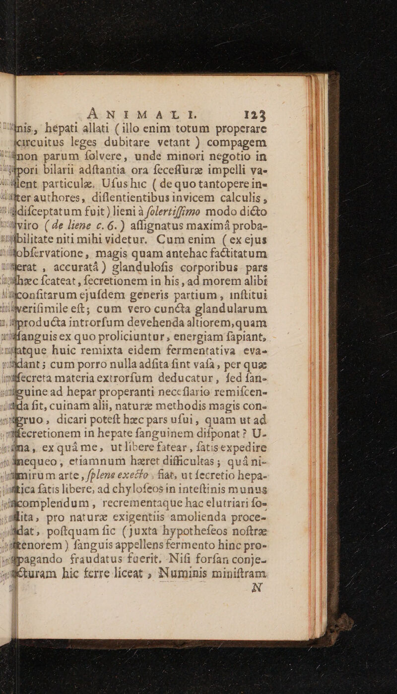 «nis, hepati allati ( illo enim totum properare kircuitus leges dubitare vetant ) compagem inon parum fol vere, unde mineri negotio in ilpori bilarii adftantia ora feceffurze impelli va- Went particulae. Ufus hic ( dequo tantopere in- WlMerauthores, diflentientibus invicem calculis , i ddifceptatum fuit) lieni à foleri;ffigo modo dicto wülviro (e lieme c. 6.) affignatus maximá proba- uybilitate niti mihi videtur. Cum enim ( ex ejus illobfervatione, magis quam antehac factitatum WMerat , accuratá) glandulofis corporibus. pars ixfhsec fcateat , fecretionem in his , ad morem alibi liüiconfitarum sjuídem generis partium , inftitui inierifimile eft; cum vero cuncta glandularum 1, producta introrfum devehenda altiorem,quam u/fanguis ex quo proliciuntur; energiam fapiant, . mfatque huic remixta eidem fermentativa evae uifklant ; cum porro nulla adfita fint vafa, per quae iifecreta materia extrorfíum deducatur, fed fan- qiJiruine ad hepar properanti neccflario remifcen- dida fit, cuinam alii, naturze methodis magis con- Wigruo, dicari poteft hzc pars ufui, quam ut ad ecretionem in hepate fanguinem difponat ? ? U- iijna , ex quà me, ut libere fatear, fati sexpedire »dnequeo, etiamnum hzret difficultas ; quá ni- slnirum arte , fplene exeifo . fiat, ut fecretio hepa- Qltica fatis libere; ad chylofeosin inteftinis munus illcomplendum , recrementaque hac elutriari fo- Mita, pro naturz exigentiis amolienda proce- ddat. poftquam fic (ju: «ta hypothefeos noftrae (ikenorem ) fanguis appell ensfe € to hinc pro- «pagando. fraudatus faerit. -Nifi forfan conje- paearam hic ferre liceat ; IN ipa miniftram N