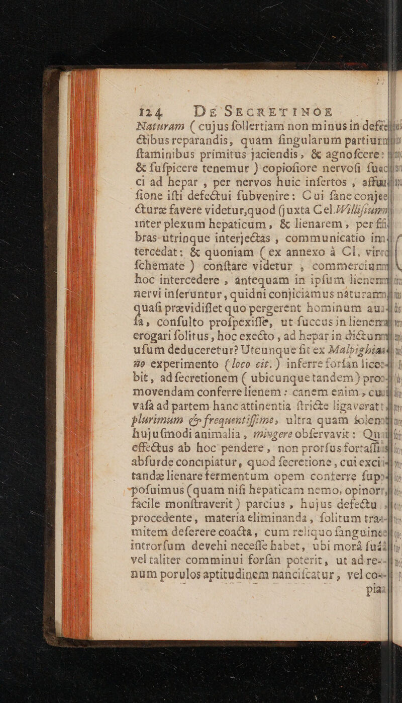 8E» v o oq) Yt ToWY ^ LE SECR VUTINOE * * Naturam ( cu le: 2 ftaminibus primitus Jaciendis , v ignofcere: &amp; fufpicere tenemur ) copiofiore ervofi fuecg: ci ad lod , per nervos huic infertos , affuun exum hepaticum , &amp; lienarem , per £&amp; DI OG quon t ( ex ann ) coüftare videtur , )*oOn2amem Piwirwl itercedere , antequam in quafi pravidiflet quo pergerent hominum au n íà, confulto profpexiffe, ut í Mecassndteudi erogari folitus , hoc exe&amp;to , ad hepar in di&amp;tunm v || j| X [ LL AE ufum — cunque fit ex Mulbipbst FT bit, adíecretionem ( ( ubicunquetandem) vnd movendam conferre lienem : canem enim » cuui Vafa ad partem hanc attinentia ftrite ligaverat plurimum c» frequent: Je, uitra quam iole huj u(modi animali cfi-&amp;tus ab hoc pendere, non prorfus forta(fris ab furde concipiatur, quod fecretio ne,culexci tandse lienare fermentum opem conterre í | eura (quam nifi hepaticam nemo, opinorr, facile moníftraverit) parcius , hujus defectu procedente, materia eliminanda , folitum tra. mitem delerere coat, cum reliquo fangui introrfum devehi neceffe babet, ubi morá fu vel taliter comminui forfan pets u ia, misgere obfervavit: Qu J