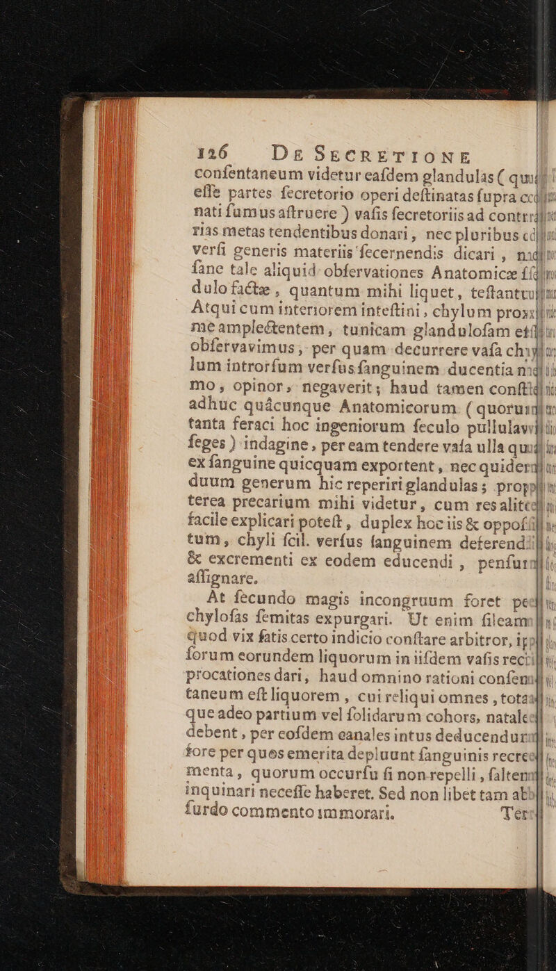 1256 — Dg SECRETIONE confentaneum videtur eafdem glandulas ( quii elfe partes fecretorio operi deftinatas fupra cct nati fumus aftruere ) vafis fecretoriis ad contrralis: rias metas tendentibus donari , nec pluribus cd]: verfi generis materiis fecernend:s dicari , nidi fane tale aliquid: obfervationes Anatomicze f(dln dulofacte , quantum mihi liquet, teftantvullx Atqui cum interiorem inteftini , chylum proxilli/ me ampleétentem , tunicam glandulofam etii: obfervavimus ;- per quam decurrere vafa chi lum introrfum verfus fanguinem ducentia mili mo , opinor, negaverit; haud tamen conft adhuc quácunque Anatomicorum ( quoruimqi tanta feraci hoc ingeniorum feculo pullulavijl i b feges ) indagine, peream tendere vaía ulla qu ex fanguine quicquam exportent , nec quider duum generum hic reperiri glandulas ; proppllt: terea precarium mihi videtur, cum resalitedla facile explicari poteft, duplex hoc iis &amp; oppofil: tum, chyli fcil. verfus fanguinem deferend. &amp; excrementi ex eodem educendi , penfura affignare. At fecundo magis incongruum foret pe chylofas femitas expurgari. Ut enim fileam quod vix fatis certo indicio conftare arbitror, ir forum eorundem liquorum in iifdem vafis reci procationes dari, haud omnino rationi confen taneum eft liquorem , cui reliqui omnes , tota que adeo partium vel folidarum cohors, natale debent , per cofdem canales intus deducendur fore per ques emerita depluunt fanguinis recre menta, quorum occurfu fi non-repelli , falten nquinari neceffe haberet. Sed non libet tam aE [1 Íurdo commento immorari. ler $ D